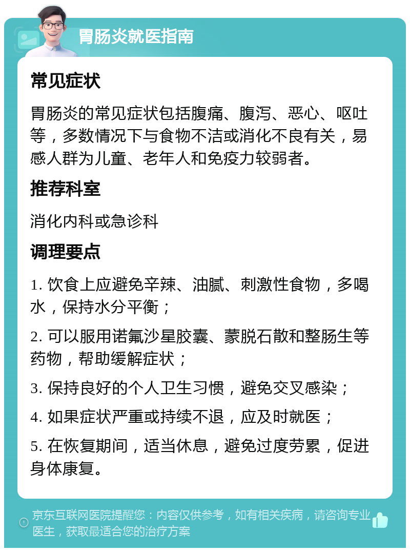 胃肠炎就医指南 常见症状 胃肠炎的常见症状包括腹痛、腹泻、恶心、呕吐等，多数情况下与食物不洁或消化不良有关，易感人群为儿童、老年人和免疫力较弱者。 推荐科室 消化内科或急诊科 调理要点 1. 饮食上应避免辛辣、油腻、刺激性食物，多喝水，保持水分平衡； 2. 可以服用诺氟沙星胶囊、蒙脱石散和整肠生等药物，帮助缓解症状； 3. 保持良好的个人卫生习惯，避免交叉感染； 4. 如果症状严重或持续不退，应及时就医； 5. 在恢复期间，适当休息，避免过度劳累，促进身体康复。