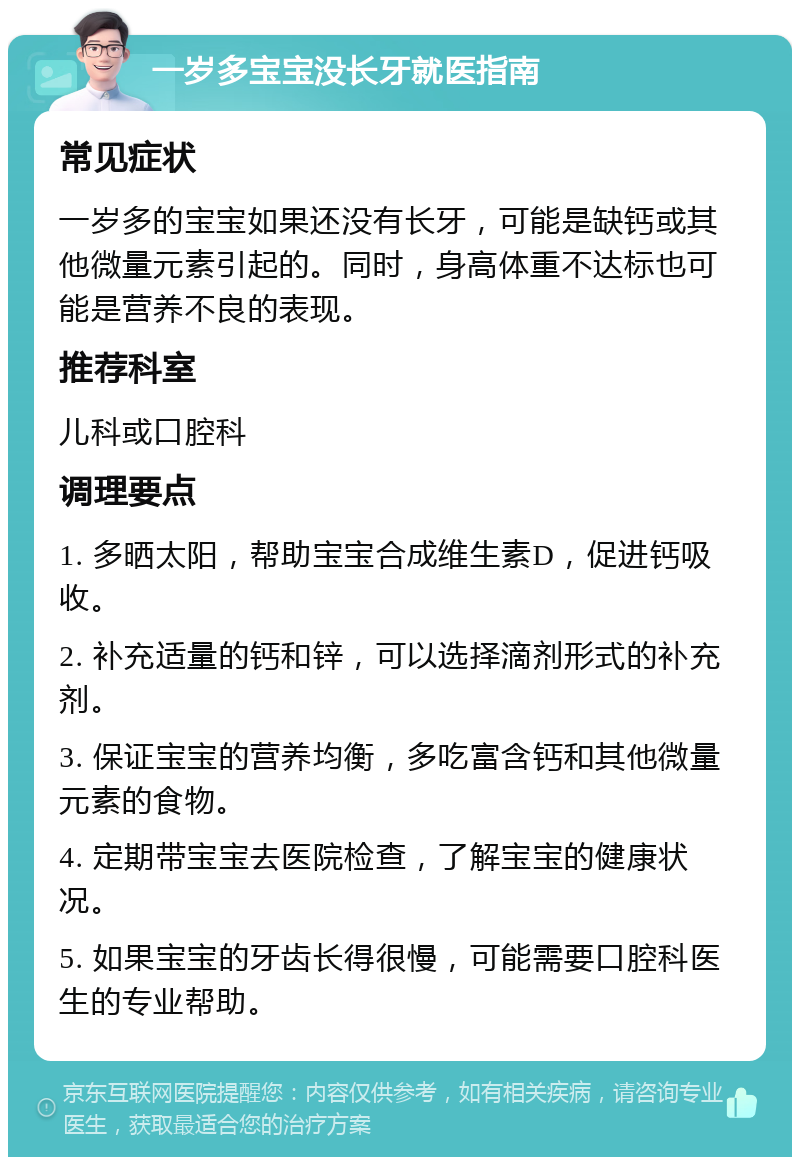 一岁多宝宝没长牙就医指南 常见症状 一岁多的宝宝如果还没有长牙，可能是缺钙或其他微量元素引起的。同时，身高体重不达标也可能是营养不良的表现。 推荐科室 儿科或口腔科 调理要点 1. 多晒太阳，帮助宝宝合成维生素D，促进钙吸收。 2. 补充适量的钙和锌，可以选择滴剂形式的补充剂。 3. 保证宝宝的营养均衡，多吃富含钙和其他微量元素的食物。 4. 定期带宝宝去医院检查，了解宝宝的健康状况。 5. 如果宝宝的牙齿长得很慢，可能需要口腔科医生的专业帮助。