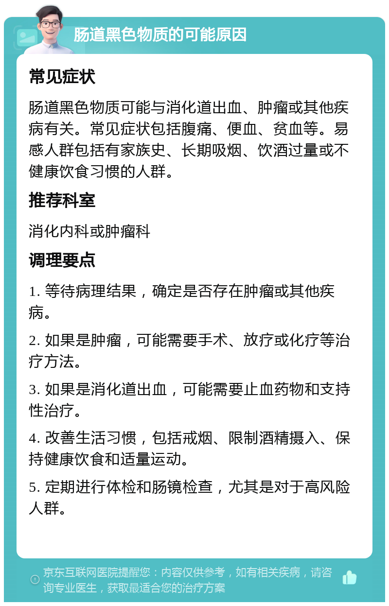 肠道黑色物质的可能原因 常见症状 肠道黑色物质可能与消化道出血、肿瘤或其他疾病有关。常见症状包括腹痛、便血、贫血等。易感人群包括有家族史、长期吸烟、饮酒过量或不健康饮食习惯的人群。 推荐科室 消化内科或肿瘤科 调理要点 1. 等待病理结果，确定是否存在肿瘤或其他疾病。 2. 如果是肿瘤，可能需要手术、放疗或化疗等治疗方法。 3. 如果是消化道出血，可能需要止血药物和支持性治疗。 4. 改善生活习惯，包括戒烟、限制酒精摄入、保持健康饮食和适量运动。 5. 定期进行体检和肠镜检查，尤其是对于高风险人群。