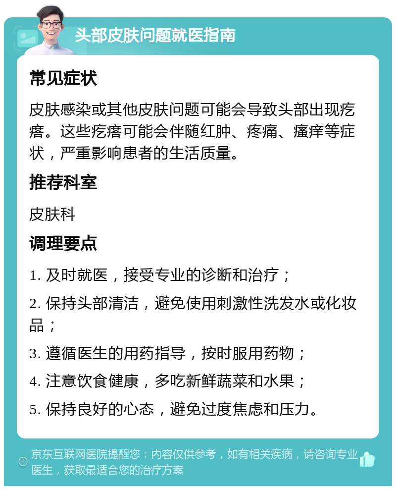 头部皮肤问题就医指南 常见症状 皮肤感染或其他皮肤问题可能会导致头部出现疙瘩。这些疙瘩可能会伴随红肿、疼痛、瘙痒等症状，严重影响患者的生活质量。 推荐科室 皮肤科 调理要点 1. 及时就医，接受专业的诊断和治疗； 2. 保持头部清洁，避免使用刺激性洗发水或化妆品； 3. 遵循医生的用药指导，按时服用药物； 4. 注意饮食健康，多吃新鲜蔬菜和水果； 5. 保持良好的心态，避免过度焦虑和压力。