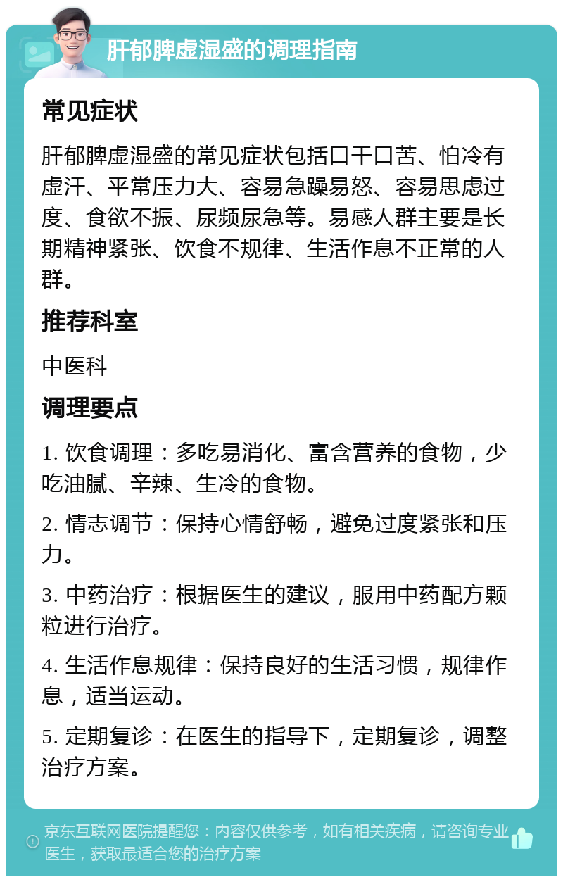 肝郁脾虚湿盛的调理指南 常见症状 肝郁脾虚湿盛的常见症状包括口干口苦、怕冷有虚汗、平常压力大、容易急躁易怒、容易思虑过度、食欲不振、尿频尿急等。易感人群主要是长期精神紧张、饮食不规律、生活作息不正常的人群。 推荐科室 中医科 调理要点 1. 饮食调理：多吃易消化、富含营养的食物，少吃油腻、辛辣、生冷的食物。 2. 情志调节：保持心情舒畅，避免过度紧张和压力。 3. 中药治疗：根据医生的建议，服用中药配方颗粒进行治疗。 4. 生活作息规律：保持良好的生活习惯，规律作息，适当运动。 5. 定期复诊：在医生的指导下，定期复诊，调整治疗方案。