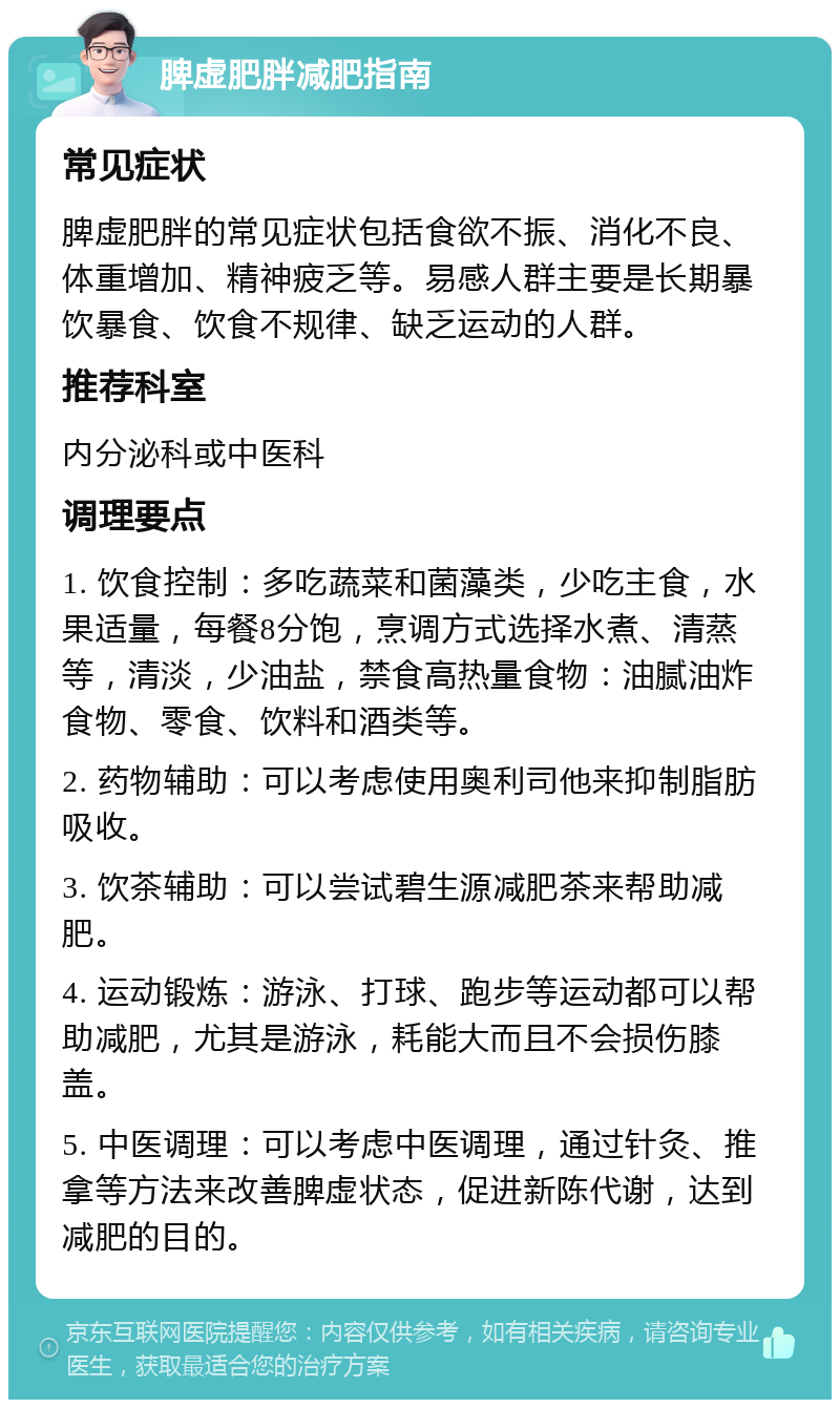 脾虚肥胖减肥指南 常见症状 脾虚肥胖的常见症状包括食欲不振、消化不良、体重增加、精神疲乏等。易感人群主要是长期暴饮暴食、饮食不规律、缺乏运动的人群。 推荐科室 内分泌科或中医科 调理要点 1. 饮食控制：多吃蔬菜和菌藻类，少吃主食，水果适量，每餐8分饱，烹调方式选择水煮、清蒸等，清淡，少油盐，禁食高热量食物：油腻油炸食物、零食、饮料和酒类等。 2. 药物辅助：可以考虑使用奥利司他来抑制脂肪吸收。 3. 饮茶辅助：可以尝试碧生源减肥茶来帮助减肥。 4. 运动锻炼：游泳、打球、跑步等运动都可以帮助减肥，尤其是游泳，耗能大而且不会损伤膝盖。 5. 中医调理：可以考虑中医调理，通过针灸、推拿等方法来改善脾虚状态，促进新陈代谢，达到减肥的目的。