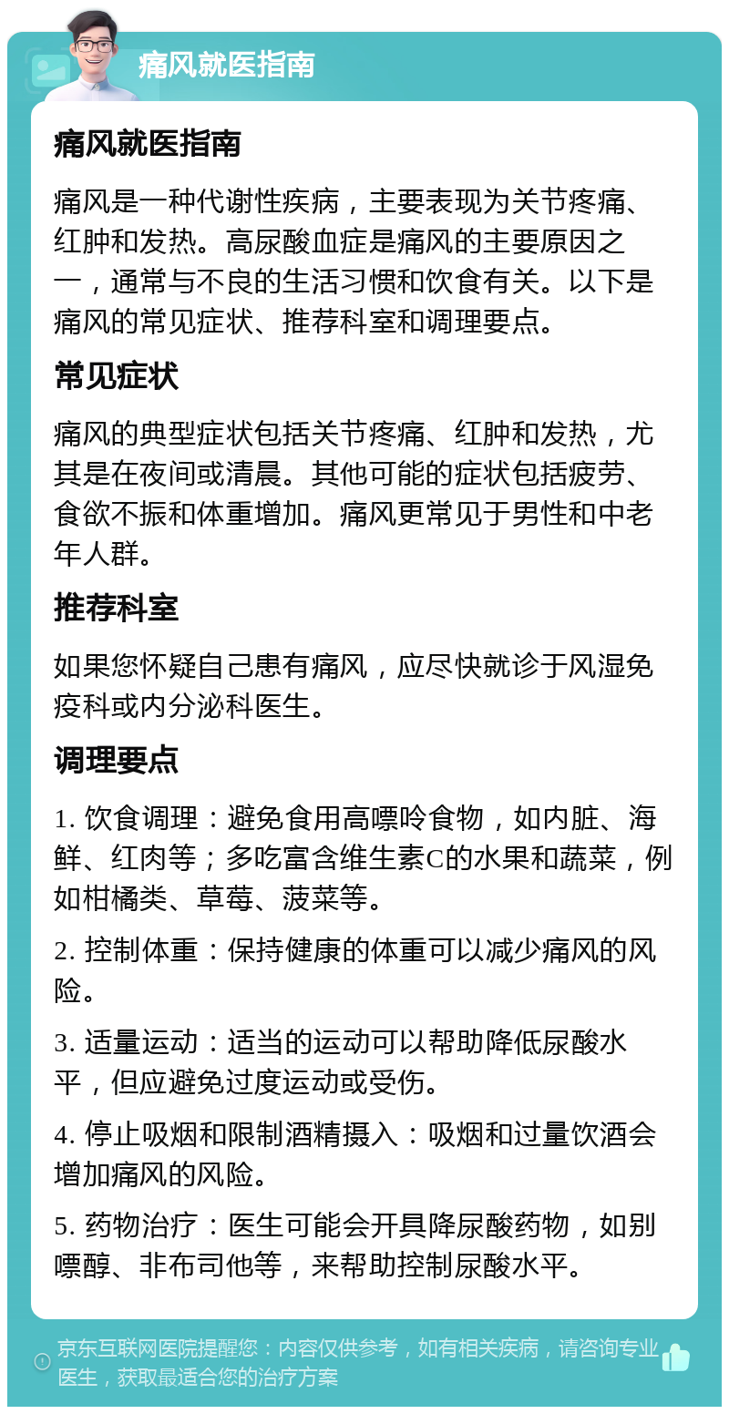 痛风就医指南 痛风就医指南 痛风是一种代谢性疾病，主要表现为关节疼痛、红肿和发热。高尿酸血症是痛风的主要原因之一，通常与不良的生活习惯和饮食有关。以下是痛风的常见症状、推荐科室和调理要点。 常见症状 痛风的典型症状包括关节疼痛、红肿和发热，尤其是在夜间或清晨。其他可能的症状包括疲劳、食欲不振和体重增加。痛风更常见于男性和中老年人群。 推荐科室 如果您怀疑自己患有痛风，应尽快就诊于风湿免疫科或内分泌科医生。 调理要点 1. 饮食调理：避免食用高嘌呤食物，如内脏、海鲜、红肉等；多吃富含维生素C的水果和蔬菜，例如柑橘类、草莓、菠菜等。 2. 控制体重：保持健康的体重可以减少痛风的风险。 3. 适量运动：适当的运动可以帮助降低尿酸水平，但应避免过度运动或受伤。 4. 停止吸烟和限制酒精摄入：吸烟和过量饮酒会增加痛风的风险。 5. 药物治疗：医生可能会开具降尿酸药物，如别嘌醇、非布司他等，来帮助控制尿酸水平。