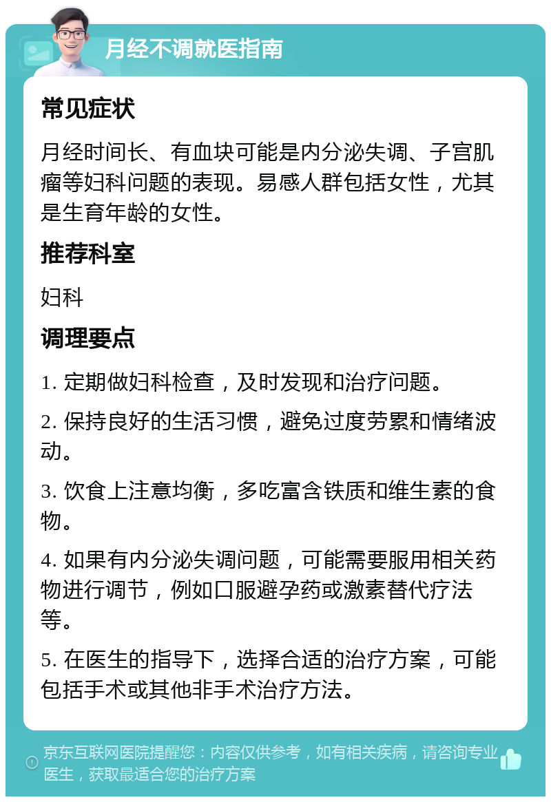 月经不调就医指南 常见症状 月经时间长、有血块可能是内分泌失调、子宫肌瘤等妇科问题的表现。易感人群包括女性，尤其是生育年龄的女性。 推荐科室 妇科 调理要点 1. 定期做妇科检查，及时发现和治疗问题。 2. 保持良好的生活习惯，避免过度劳累和情绪波动。 3. 饮食上注意均衡，多吃富含铁质和维生素的食物。 4. 如果有内分泌失调问题，可能需要服用相关药物进行调节，例如口服避孕药或激素替代疗法等。 5. 在医生的指导下，选择合适的治疗方案，可能包括手术或其他非手术治疗方法。