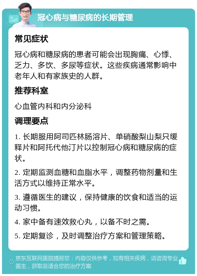 冠心病与糖尿病的长期管理 常见症状 冠心病和糖尿病的患者可能会出现胸痛、心悸、乏力、多饮、多尿等症状。这些疾病通常影响中老年人和有家族史的人群。 推荐科室 心血管内科和内分泌科 调理要点 1. 长期服用阿司匹林肠溶片、单硝酸梨山梨只缓释片和阿托代他汀片以控制冠心病和糖尿病的症状。 2. 定期监测血糖和血脂水平，调整药物剂量和生活方式以维持正常水平。 3. 遵循医生的建议，保持健康的饮食和适当的运动习惯。 4. 家中备有速效救心丸，以备不时之需。 5. 定期复诊，及时调整治疗方案和管理策略。