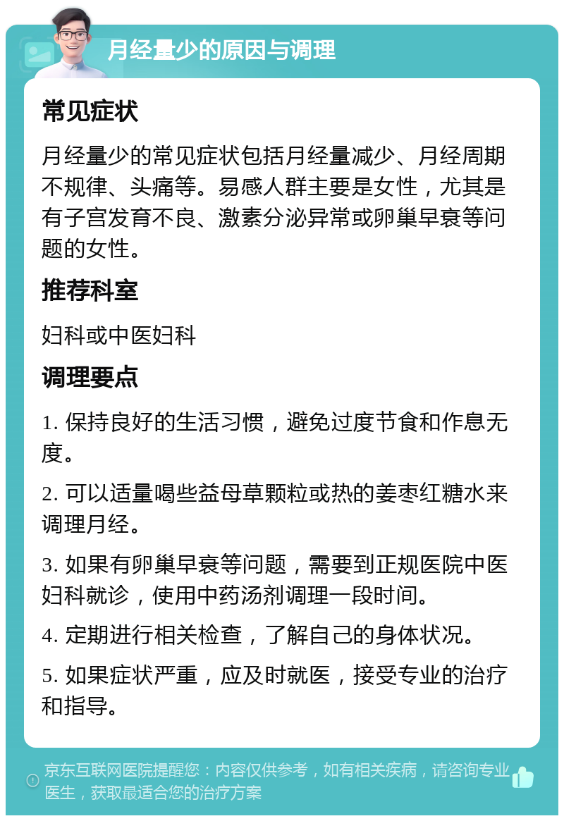 月经量少的原因与调理 常见症状 月经量少的常见症状包括月经量减少、月经周期不规律、头痛等。易感人群主要是女性，尤其是有子宫发育不良、激素分泌异常或卵巢早衰等问题的女性。 推荐科室 妇科或中医妇科 调理要点 1. 保持良好的生活习惯，避免过度节食和作息无度。 2. 可以适量喝些益母草颗粒或热的姜枣红糖水来调理月经。 3. 如果有卵巢早衰等问题，需要到正规医院中医妇科就诊，使用中药汤剂调理一段时间。 4. 定期进行相关检查，了解自己的身体状况。 5. 如果症状严重，应及时就医，接受专业的治疗和指导。