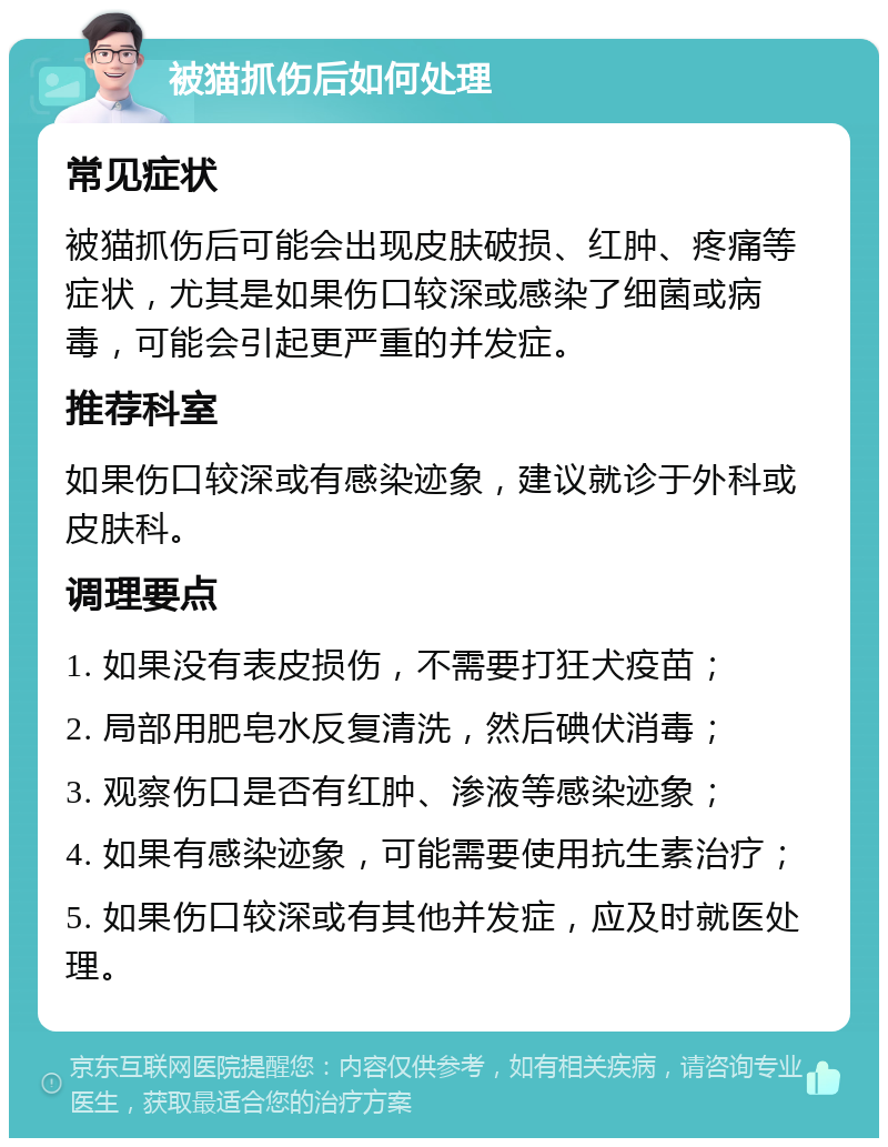 被猫抓伤后如何处理 常见症状 被猫抓伤后可能会出现皮肤破损、红肿、疼痛等症状，尤其是如果伤口较深或感染了细菌或病毒，可能会引起更严重的并发症。 推荐科室 如果伤口较深或有感染迹象，建议就诊于外科或皮肤科。 调理要点 1. 如果没有表皮损伤，不需要打狂犬疫苗； 2. 局部用肥皂水反复清洗，然后碘伏消毒； 3. 观察伤口是否有红肿、渗液等感染迹象； 4. 如果有感染迹象，可能需要使用抗生素治疗； 5. 如果伤口较深或有其他并发症，应及时就医处理。