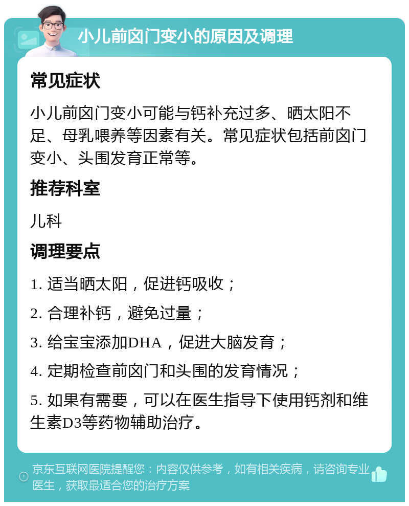 小儿前囟门变小的原因及调理 常见症状 小儿前囟门变小可能与钙补充过多、晒太阳不足、母乳喂养等因素有关。常见症状包括前囟门变小、头围发育正常等。 推荐科室 儿科 调理要点 1. 适当晒太阳，促进钙吸收； 2. 合理补钙，避免过量； 3. 给宝宝添加DHA，促进大脑发育； 4. 定期检查前囟门和头围的发育情况； 5. 如果有需要，可以在医生指导下使用钙剂和维生素D3等药物辅助治疗。