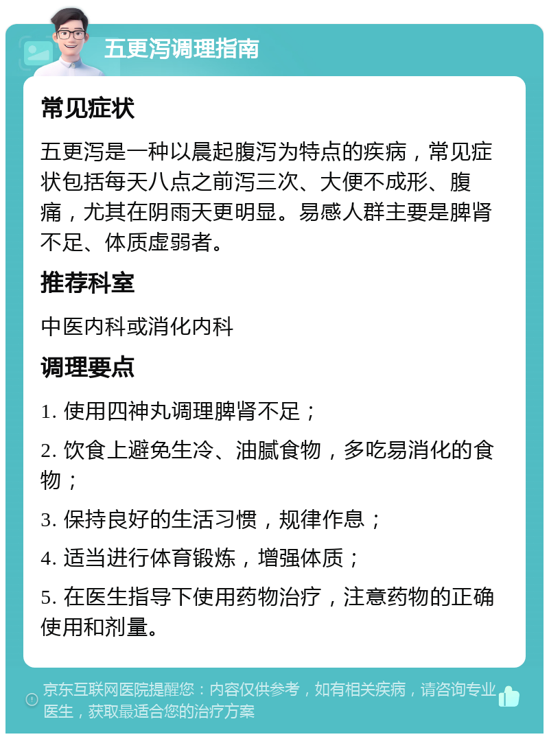 五更泻调理指南 常见症状 五更泻是一种以晨起腹泻为特点的疾病，常见症状包括每天八点之前泻三次、大便不成形、腹痛，尤其在阴雨天更明显。易感人群主要是脾肾不足、体质虚弱者。 推荐科室 中医内科或消化内科 调理要点 1. 使用四神丸调理脾肾不足； 2. 饮食上避免生冷、油腻食物，多吃易消化的食物； 3. 保持良好的生活习惯，规律作息； 4. 适当进行体育锻炼，增强体质； 5. 在医生指导下使用药物治疗，注意药物的正确使用和剂量。