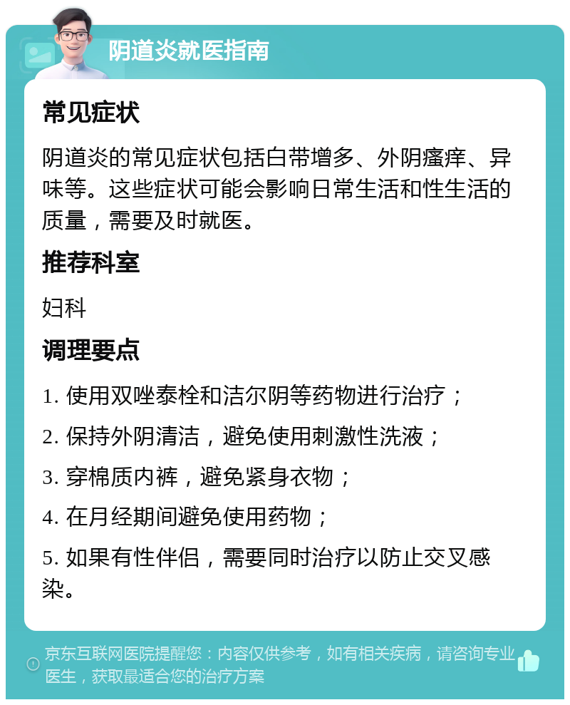 阴道炎就医指南 常见症状 阴道炎的常见症状包括白带增多、外阴瘙痒、异味等。这些症状可能会影响日常生活和性生活的质量，需要及时就医。 推荐科室 妇科 调理要点 1. 使用双唑泰栓和洁尔阴等药物进行治疗； 2. 保持外阴清洁，避免使用刺激性洗液； 3. 穿棉质内裤，避免紧身衣物； 4. 在月经期间避免使用药物； 5. 如果有性伴侣，需要同时治疗以防止交叉感染。