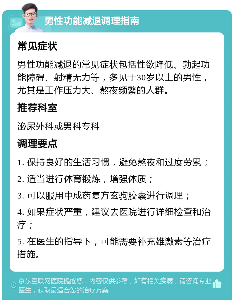 男性功能减退调理指南 常见症状 男性功能减退的常见症状包括性欲降低、勃起功能障碍、射精无力等，多见于30岁以上的男性，尤其是工作压力大、熬夜频繁的人群。 推荐科室 泌尿外科或男科专科 调理要点 1. 保持良好的生活习惯，避免熬夜和过度劳累； 2. 适当进行体育锻炼，增强体质； 3. 可以服用中成药复方玄驹胶囊进行调理； 4. 如果症状严重，建议去医院进行详细检查和治疗； 5. 在医生的指导下，可能需要补充雄激素等治疗措施。