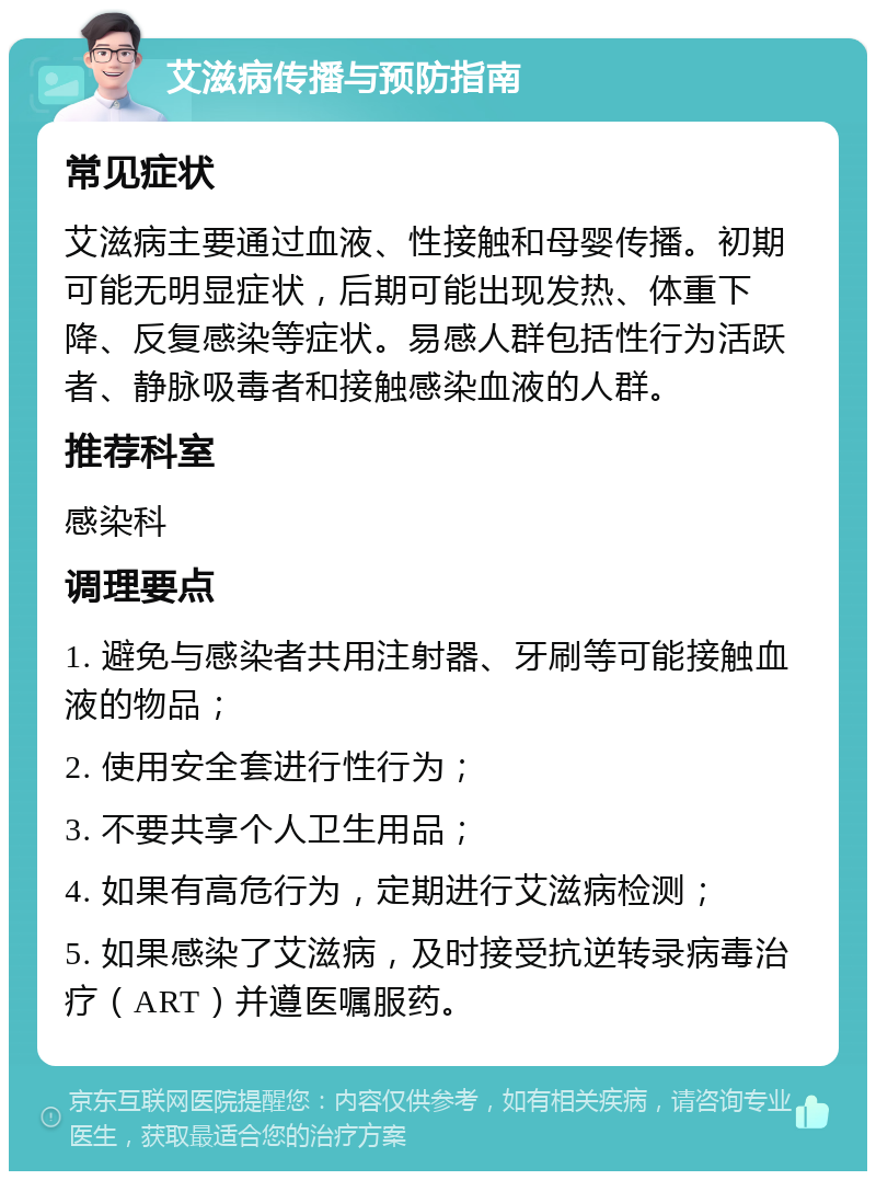 艾滋病传播与预防指南 常见症状 艾滋病主要通过血液、性接触和母婴传播。初期可能无明显症状，后期可能出现发热、体重下降、反复感染等症状。易感人群包括性行为活跃者、静脉吸毒者和接触感染血液的人群。 推荐科室 感染科 调理要点 1. 避免与感染者共用注射器、牙刷等可能接触血液的物品； 2. 使用安全套进行性行为； 3. 不要共享个人卫生用品； 4. 如果有高危行为，定期进行艾滋病检测； 5. 如果感染了艾滋病，及时接受抗逆转录病毒治疗（ART）并遵医嘱服药。