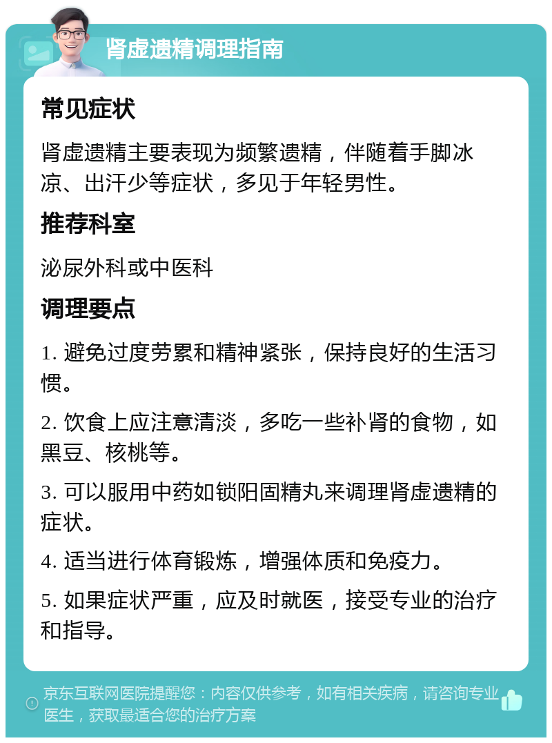 肾虚遗精调理指南 常见症状 肾虚遗精主要表现为频繁遗精，伴随着手脚冰凉、出汗少等症状，多见于年轻男性。 推荐科室 泌尿外科或中医科 调理要点 1. 避免过度劳累和精神紧张，保持良好的生活习惯。 2. 饮食上应注意清淡，多吃一些补肾的食物，如黑豆、核桃等。 3. 可以服用中药如锁阳固精丸来调理肾虚遗精的症状。 4. 适当进行体育锻炼，增强体质和免疫力。 5. 如果症状严重，应及时就医，接受专业的治疗和指导。