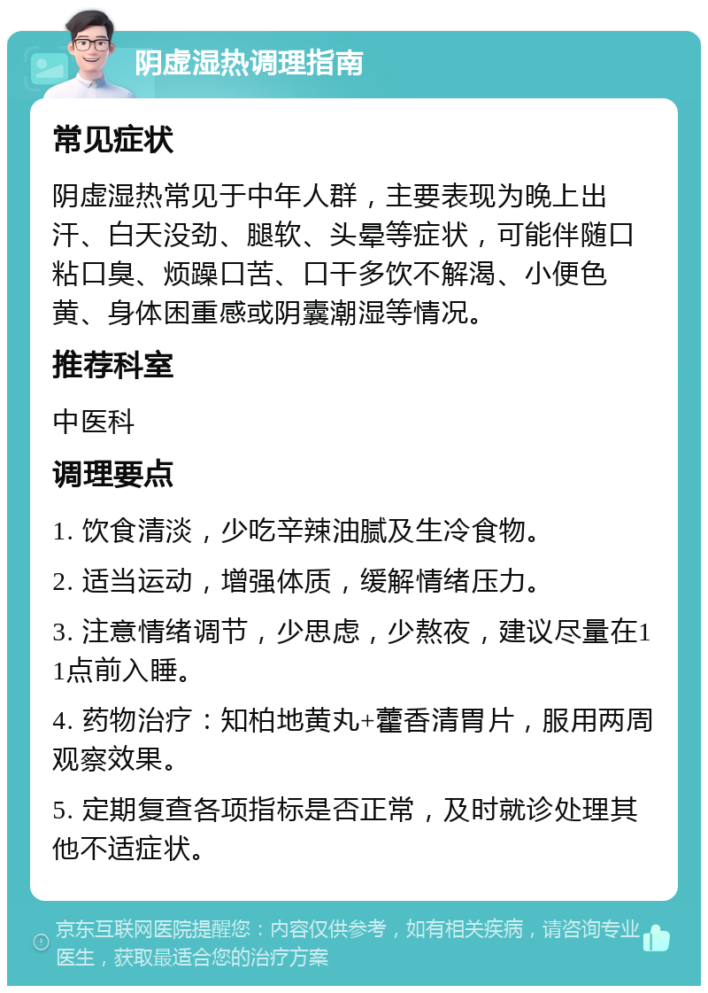 阴虚湿热调理指南 常见症状 阴虚湿热常见于中年人群，主要表现为晚上出汗、白天没劲、腿软、头晕等症状，可能伴随口粘口臭、烦躁口苦、口干多饮不解渴、小便色黄、身体困重感或阴囊潮湿等情况。 推荐科室 中医科 调理要点 1. 饮食清淡，少吃辛辣油腻及生冷食物。 2. 适当运动，增强体质，缓解情绪压力。 3. 注意情绪调节，少思虑，少熬夜，建议尽量在11点前入睡。 4. 药物治疗：知柏地黄丸+藿香清胃片，服用两周观察效果。 5. 定期复查各项指标是否正常，及时就诊处理其他不适症状。