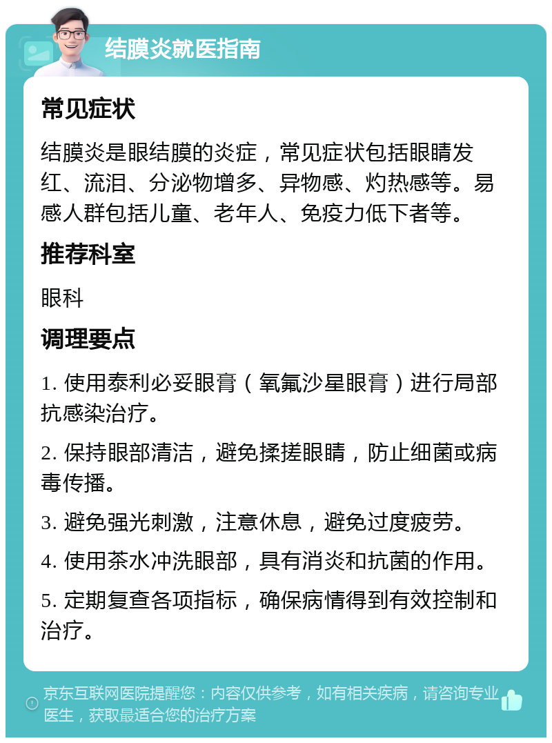 结膜炎就医指南 常见症状 结膜炎是眼结膜的炎症，常见症状包括眼睛发红、流泪、分泌物增多、异物感、灼热感等。易感人群包括儿童、老年人、免疫力低下者等。 推荐科室 眼科 调理要点 1. 使用泰利必妥眼膏（氧氟沙星眼膏）进行局部抗感染治疗。 2. 保持眼部清洁，避免揉搓眼睛，防止细菌或病毒传播。 3. 避免强光刺激，注意休息，避免过度疲劳。 4. 使用茶水冲洗眼部，具有消炎和抗菌的作用。 5. 定期复查各项指标，确保病情得到有效控制和治疗。