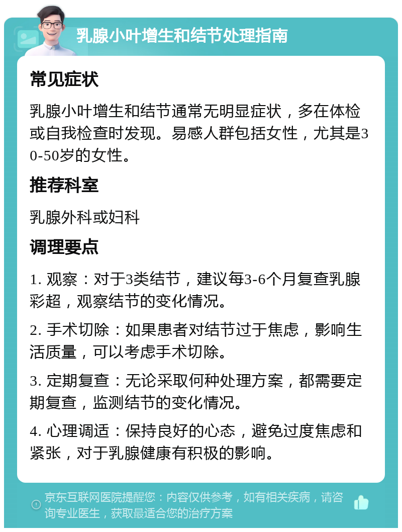 乳腺小叶增生和结节处理指南 常见症状 乳腺小叶增生和结节通常无明显症状，多在体检或自我检查时发现。易感人群包括女性，尤其是30-50岁的女性。 推荐科室 乳腺外科或妇科 调理要点 1. 观察：对于3类结节，建议每3-6个月复查乳腺彩超，观察结节的变化情况。 2. 手术切除：如果患者对结节过于焦虑，影响生活质量，可以考虑手术切除。 3. 定期复查：无论采取何种处理方案，都需要定期复查，监测结节的变化情况。 4. 心理调适：保持良好的心态，避免过度焦虑和紧张，对于乳腺健康有积极的影响。