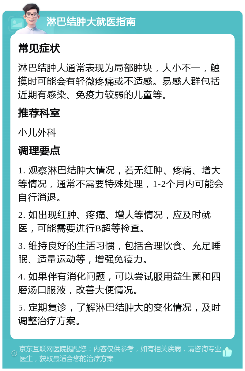 淋巴结肿大就医指南 常见症状 淋巴结肿大通常表现为局部肿块，大小不一，触摸时可能会有轻微疼痛或不适感。易感人群包括近期有感染、免疫力较弱的儿童等。 推荐科室 小儿外科 调理要点 1. 观察淋巴结肿大情况，若无红肿、疼痛、增大等情况，通常不需要特殊处理，1-2个月内可能会自行消退。 2. 如出现红肿、疼痛、增大等情况，应及时就医，可能需要进行B超等检查。 3. 维持良好的生活习惯，包括合理饮食、充足睡眠、适量运动等，增强免疫力。 4. 如果伴有消化问题，可以尝试服用益生菌和四磨汤口服液，改善大便情况。 5. 定期复诊，了解淋巴结肿大的变化情况，及时调整治疗方案。