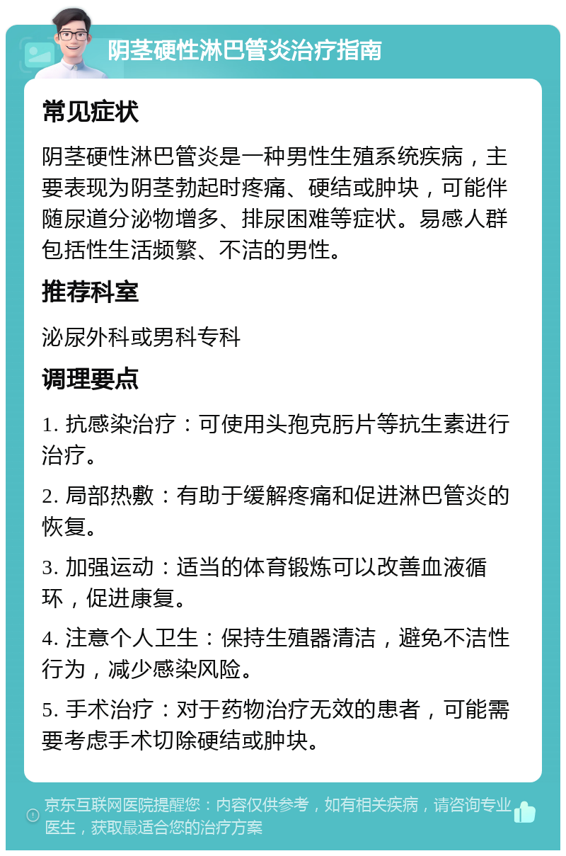 阴茎硬性淋巴管炎治疗指南 常见症状 阴茎硬性淋巴管炎是一种男性生殖系统疾病，主要表现为阴茎勃起时疼痛、硬结或肿块，可能伴随尿道分泌物增多、排尿困难等症状。易感人群包括性生活频繁、不洁的男性。 推荐科室 泌尿外科或男科专科 调理要点 1. 抗感染治疗：可使用头孢克肟片等抗生素进行治疗。 2. 局部热敷：有助于缓解疼痛和促进淋巴管炎的恢复。 3. 加强运动：适当的体育锻炼可以改善血液循环，促进康复。 4. 注意个人卫生：保持生殖器清洁，避免不洁性行为，减少感染风险。 5. 手术治疗：对于药物治疗无效的患者，可能需要考虑手术切除硬结或肿块。