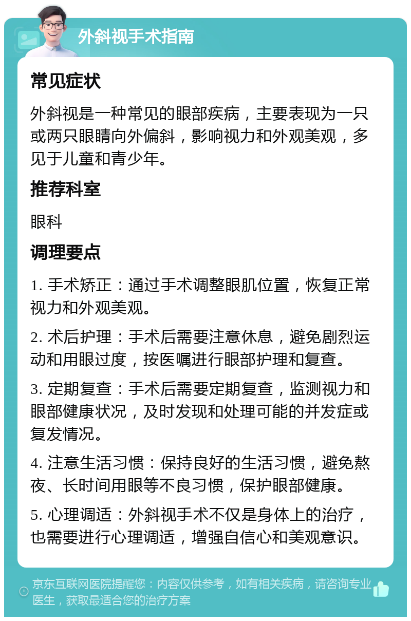 外斜视手术指南 常见症状 外斜视是一种常见的眼部疾病，主要表现为一只或两只眼睛向外偏斜，影响视力和外观美观，多见于儿童和青少年。 推荐科室 眼科 调理要点 1. 手术矫正：通过手术调整眼肌位置，恢复正常视力和外观美观。 2. 术后护理：手术后需要注意休息，避免剧烈运动和用眼过度，按医嘱进行眼部护理和复查。 3. 定期复查：手术后需要定期复查，监测视力和眼部健康状况，及时发现和处理可能的并发症或复发情况。 4. 注意生活习惯：保持良好的生活习惯，避免熬夜、长时间用眼等不良习惯，保护眼部健康。 5. 心理调适：外斜视手术不仅是身体上的治疗，也需要进行心理调适，增强自信心和美观意识。