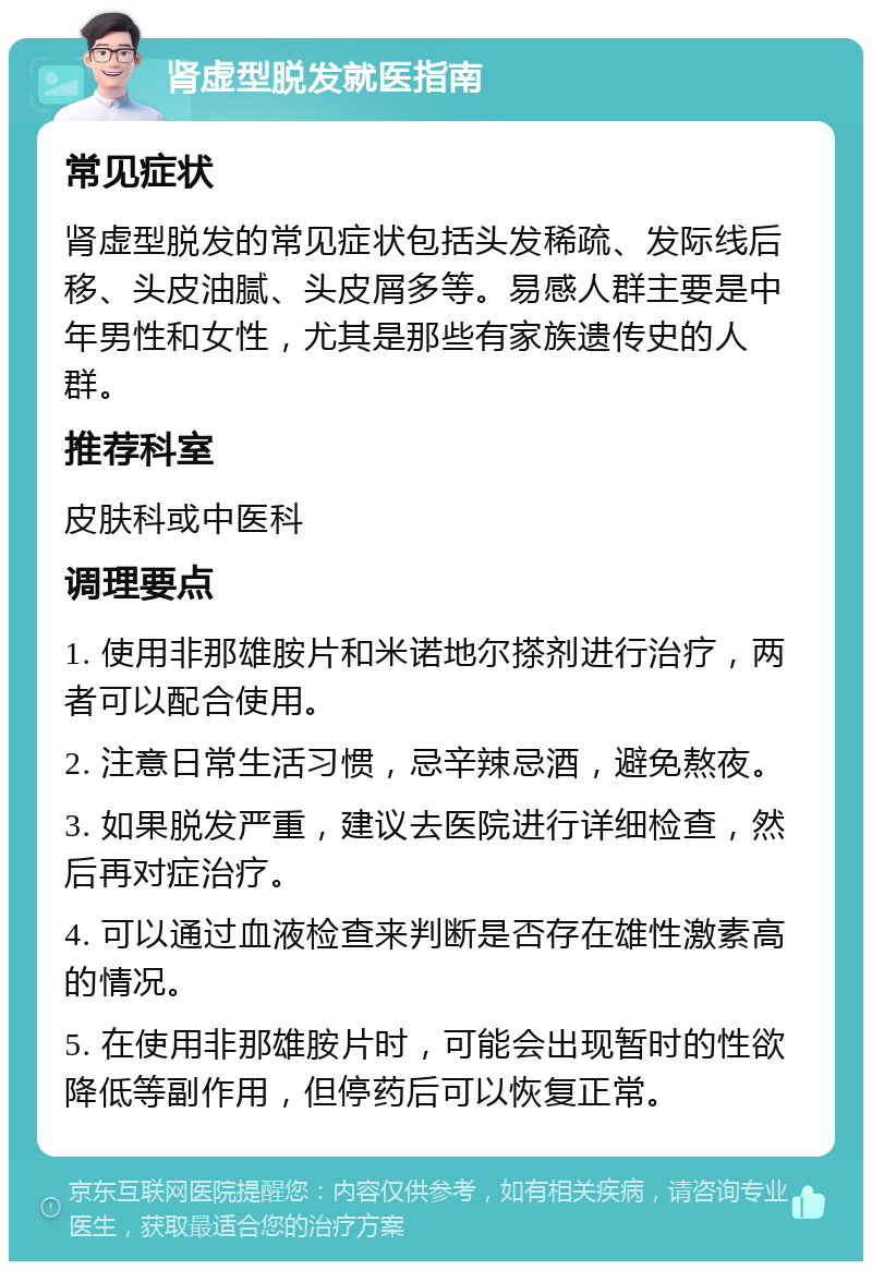 肾虚型脱发就医指南 常见症状 肾虚型脱发的常见症状包括头发稀疏、发际线后移、头皮油腻、头皮屑多等。易感人群主要是中年男性和女性，尤其是那些有家族遗传史的人群。 推荐科室 皮肤科或中医科 调理要点 1. 使用非那雄胺片和米诺地尔搽剂进行治疗，两者可以配合使用。 2. 注意日常生活习惯，忌辛辣忌酒，避免熬夜。 3. 如果脱发严重，建议去医院进行详细检查，然后再对症治疗。 4. 可以通过血液检查来判断是否存在雄性激素高的情况。 5. 在使用非那雄胺片时，可能会出现暂时的性欲降低等副作用，但停药后可以恢复正常。