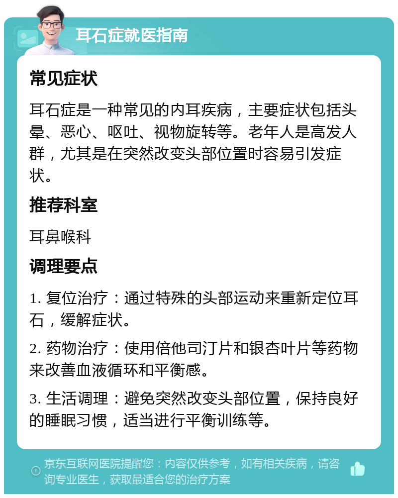 耳石症就医指南 常见症状 耳石症是一种常见的内耳疾病，主要症状包括头晕、恶心、呕吐、视物旋转等。老年人是高发人群，尤其是在突然改变头部位置时容易引发症状。 推荐科室 耳鼻喉科 调理要点 1. 复位治疗：通过特殊的头部运动来重新定位耳石，缓解症状。 2. 药物治疗：使用倍他司汀片和银杏叶片等药物来改善血液循环和平衡感。 3. 生活调理：避免突然改变头部位置，保持良好的睡眠习惯，适当进行平衡训练等。