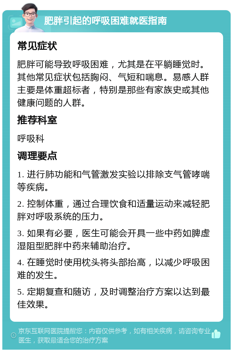 肥胖引起的呼吸困难就医指南 常见症状 肥胖可能导致呼吸困难，尤其是在平躺睡觉时。其他常见症状包括胸闷、气短和喘息。易感人群主要是体重超标者，特别是那些有家族史或其他健康问题的人群。 推荐科室 呼吸科 调理要点 1. 进行肺功能和气管激发实验以排除支气管哮喘等疾病。 2. 控制体重，通过合理饮食和适量运动来减轻肥胖对呼吸系统的压力。 3. 如果有必要，医生可能会开具一些中药如脾虚湿阻型肥胖中药来辅助治疗。 4. 在睡觉时使用枕头将头部抬高，以减少呼吸困难的发生。 5. 定期复查和随访，及时调整治疗方案以达到最佳效果。