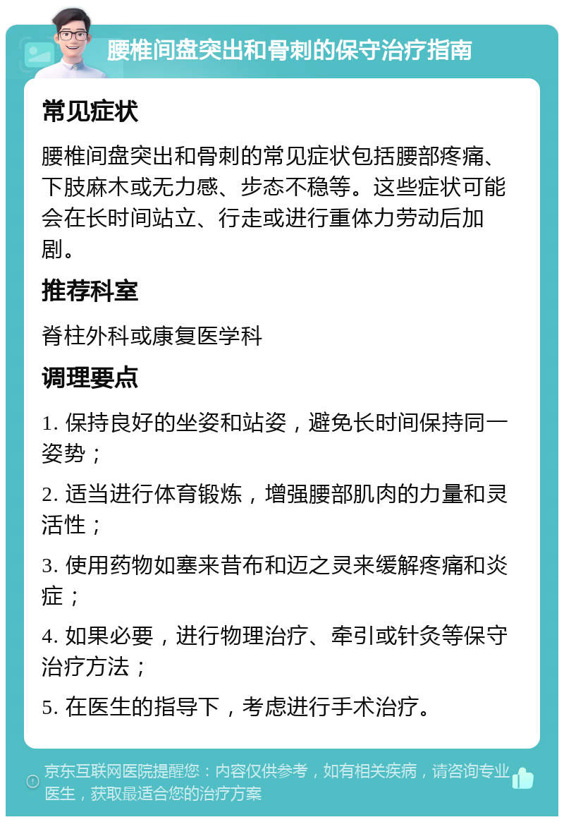 腰椎间盘突出和骨刺的保守治疗指南 常见症状 腰椎间盘突出和骨刺的常见症状包括腰部疼痛、下肢麻木或无力感、步态不稳等。这些症状可能会在长时间站立、行走或进行重体力劳动后加剧。 推荐科室 脊柱外科或康复医学科 调理要点 1. 保持良好的坐姿和站姿，避免长时间保持同一姿势； 2. 适当进行体育锻炼，增强腰部肌肉的力量和灵活性； 3. 使用药物如塞来昔布和迈之灵来缓解疼痛和炎症； 4. 如果必要，进行物理治疗、牵引或针灸等保守治疗方法； 5. 在医生的指导下，考虑进行手术治疗。