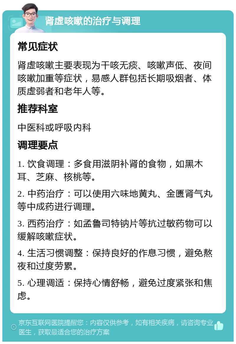 肾虚咳嗽的治疗与调理 常见症状 肾虚咳嗽主要表现为干咳无痰、咳嗽声低、夜间咳嗽加重等症状，易感人群包括长期吸烟者、体质虚弱者和老年人等。 推荐科室 中医科或呼吸内科 调理要点 1. 饮食调理：多食用滋阴补肾的食物，如黑木耳、芝麻、核桃等。 2. 中药治疗：可以使用六味地黄丸、金匮肾气丸等中成药进行调理。 3. 西药治疗：如孟鲁司特钠片等抗过敏药物可以缓解咳嗽症状。 4. 生活习惯调整：保持良好的作息习惯，避免熬夜和过度劳累。 5. 心理调适：保持心情舒畅，避免过度紧张和焦虑。