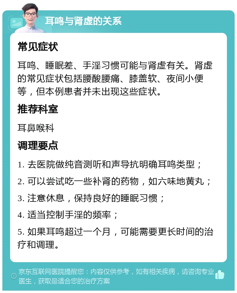 耳鸣与肾虚的关系 常见症状 耳鸣、睡眠差、手淫习惯可能与肾虚有关。肾虚的常见症状包括腰酸腰痛、膝盖软、夜间小便等，但本例患者并未出现这些症状。 推荐科室 耳鼻喉科 调理要点 1. 去医院做纯音测听和声导抗明确耳鸣类型； 2. 可以尝试吃一些补肾的药物，如六味地黄丸； 3. 注意休息，保持良好的睡眠习惯； 4. 适当控制手淫的频率； 5. 如果耳鸣超过一个月，可能需要更长时间的治疗和调理。