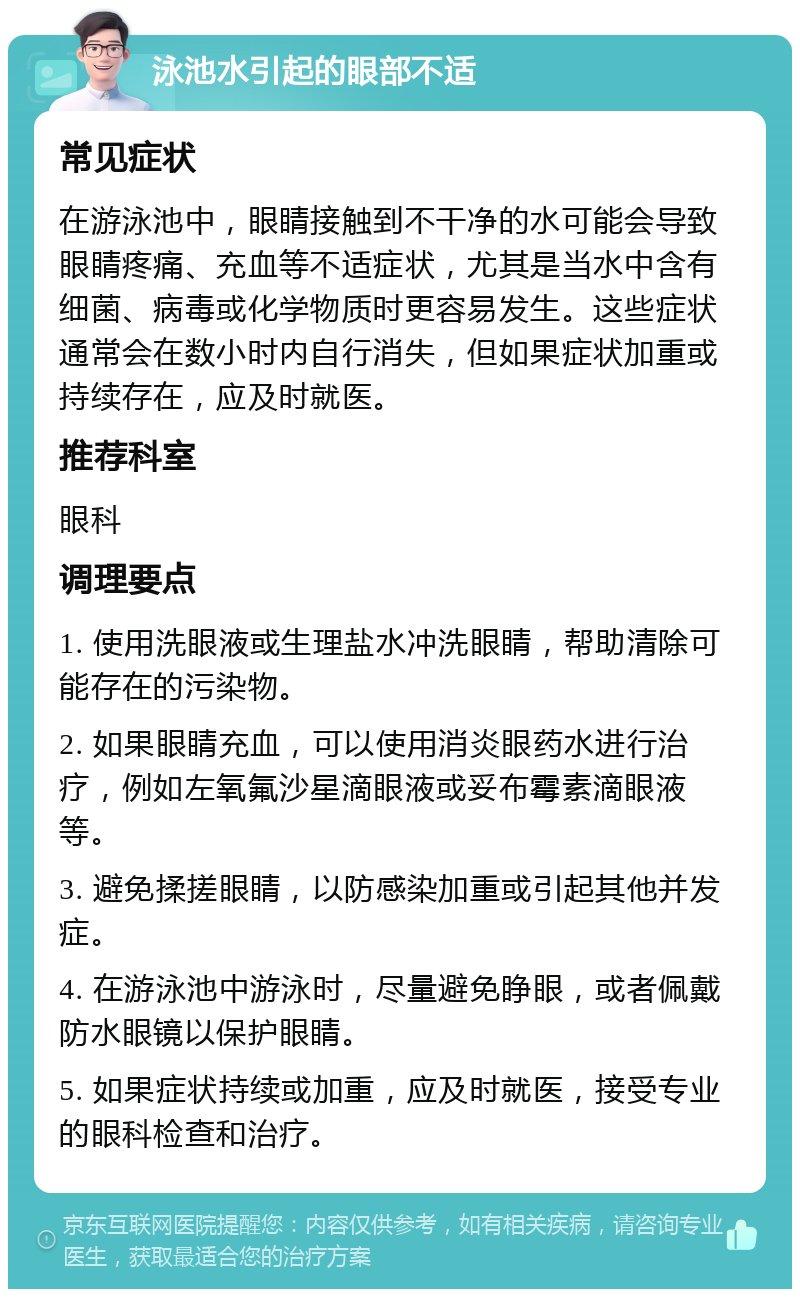 泳池水引起的眼部不适 常见症状 在游泳池中，眼睛接触到不干净的水可能会导致眼睛疼痛、充血等不适症状，尤其是当水中含有细菌、病毒或化学物质时更容易发生。这些症状通常会在数小时内自行消失，但如果症状加重或持续存在，应及时就医。 推荐科室 眼科 调理要点 1. 使用洗眼液或生理盐水冲洗眼睛，帮助清除可能存在的污染物。 2. 如果眼睛充血，可以使用消炎眼药水进行治疗，例如左氧氟沙星滴眼液或妥布霉素滴眼液等。 3. 避免揉搓眼睛，以防感染加重或引起其他并发症。 4. 在游泳池中游泳时，尽量避免睁眼，或者佩戴防水眼镜以保护眼睛。 5. 如果症状持续或加重，应及时就医，接受专业的眼科检查和治疗。