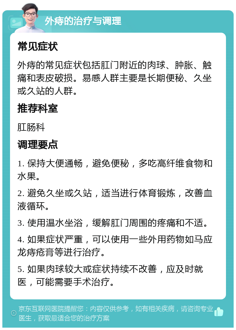 外痔的治疗与调理 常见症状 外痔的常见症状包括肛门附近的肉球、肿胀、触痛和表皮破损。易感人群主要是长期便秘、久坐或久站的人群。 推荐科室 肛肠科 调理要点 1. 保持大便通畅，避免便秘，多吃高纤维食物和水果。 2. 避免久坐或久站，适当进行体育锻炼，改善血液循环。 3. 使用温水坐浴，缓解肛门周围的疼痛和不适。 4. 如果症状严重，可以使用一些外用药物如马应龙痔疮膏等进行治疗。 5. 如果肉球较大或症状持续不改善，应及时就医，可能需要手术治疗。