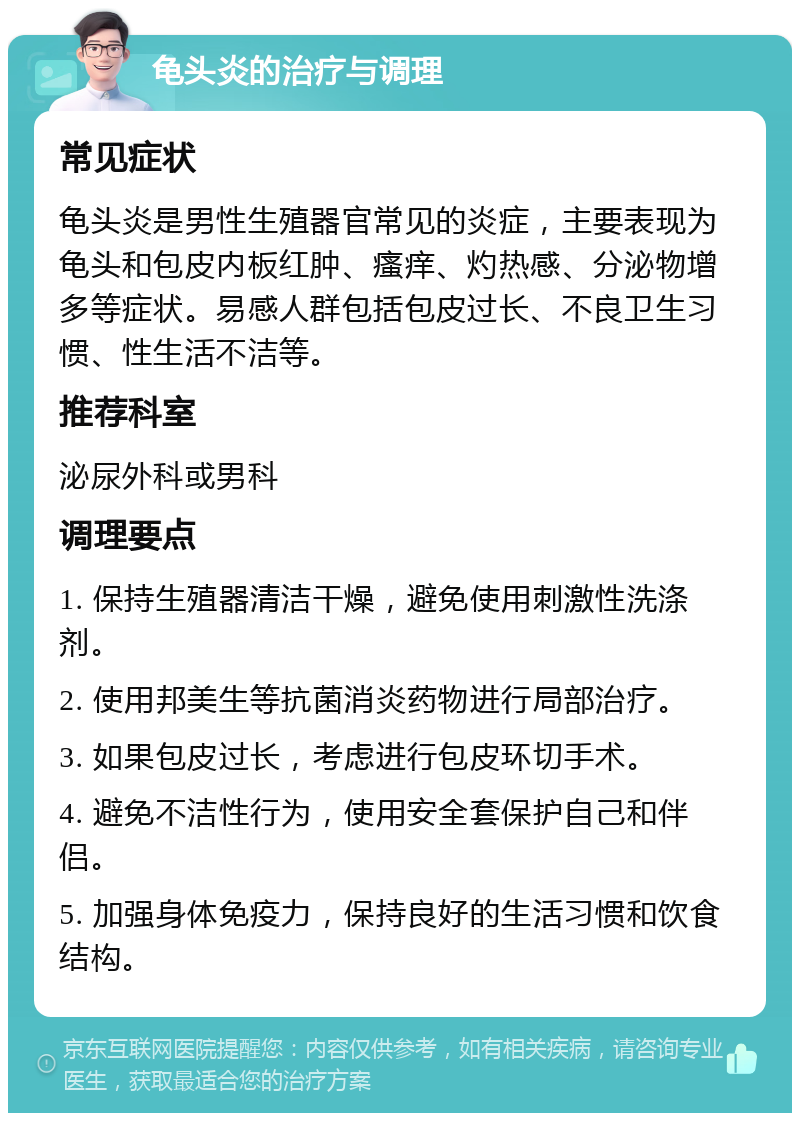 龟头炎的治疗与调理 常见症状 龟头炎是男性生殖器官常见的炎症，主要表现为龟头和包皮内板红肿、瘙痒、灼热感、分泌物增多等症状。易感人群包括包皮过长、不良卫生习惯、性生活不洁等。 推荐科室 泌尿外科或男科 调理要点 1. 保持生殖器清洁干燥，避免使用刺激性洗涤剂。 2. 使用邦美生等抗菌消炎药物进行局部治疗。 3. 如果包皮过长，考虑进行包皮环切手术。 4. 避免不洁性行为，使用安全套保护自己和伴侣。 5. 加强身体免疫力，保持良好的生活习惯和饮食结构。