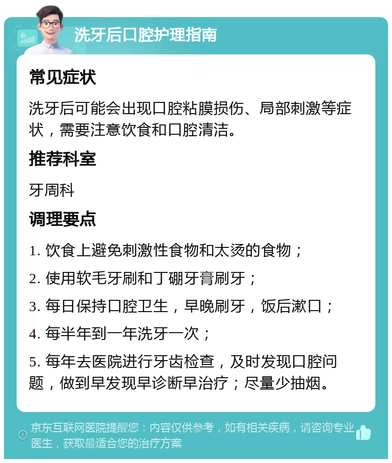 洗牙后口腔护理指南 常见症状 洗牙后可能会出现口腔粘膜损伤、局部刺激等症状，需要注意饮食和口腔清洁。 推荐科室 牙周科 调理要点 1. 饮食上避免刺激性食物和太烫的食物； 2. 使用软毛牙刷和丁硼牙膏刷牙； 3. 每日保持口腔卫生，早晚刷牙，饭后漱口； 4. 每半年到一年洗牙一次； 5. 每年去医院进行牙齿检查，及时发现口腔问题，做到早发现早诊断早治疗；尽量少抽烟。