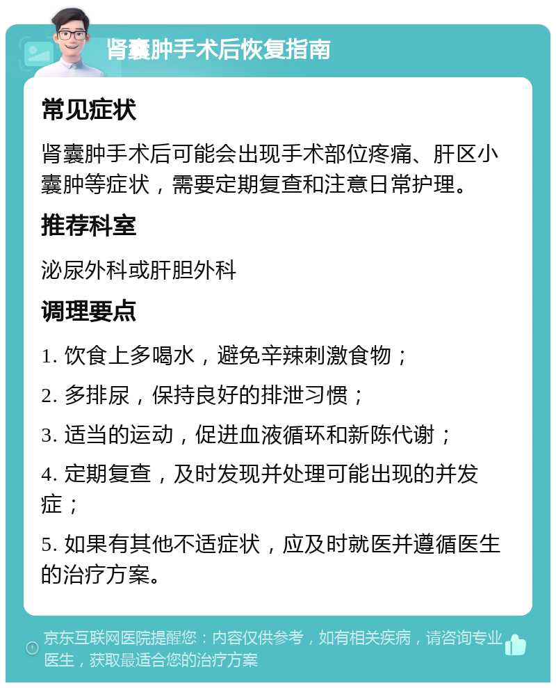 肾囊肿手术后恢复指南 常见症状 肾囊肿手术后可能会出现手术部位疼痛、肝区小囊肿等症状，需要定期复查和注意日常护理。 推荐科室 泌尿外科或肝胆外科 调理要点 1. 饮食上多喝水，避免辛辣刺激食物； 2. 多排尿，保持良好的排泄习惯； 3. 适当的运动，促进血液循环和新陈代谢； 4. 定期复查，及时发现并处理可能出现的并发症； 5. 如果有其他不适症状，应及时就医并遵循医生的治疗方案。