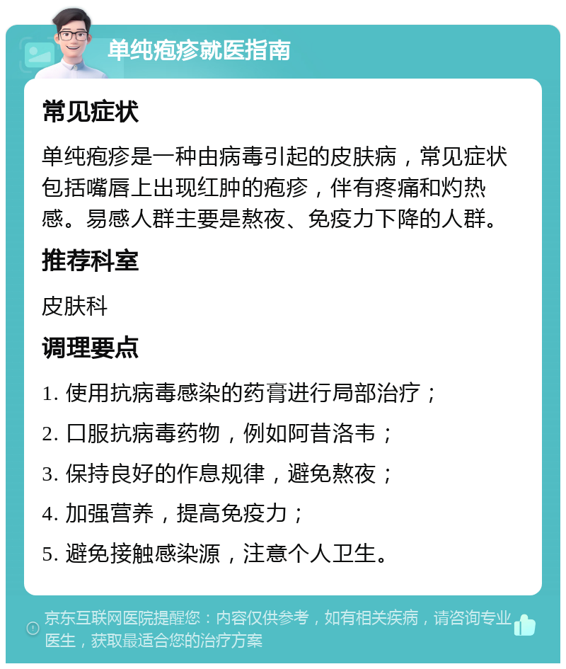 单纯疱疹就医指南 常见症状 单纯疱疹是一种由病毒引起的皮肤病，常见症状包括嘴唇上出现红肿的疱疹，伴有疼痛和灼热感。易感人群主要是熬夜、免疫力下降的人群。 推荐科室 皮肤科 调理要点 1. 使用抗病毒感染的药膏进行局部治疗； 2. 口服抗病毒药物，例如阿昔洛韦； 3. 保持良好的作息规律，避免熬夜； 4. 加强营养，提高免疫力； 5. 避免接触感染源，注意个人卫生。