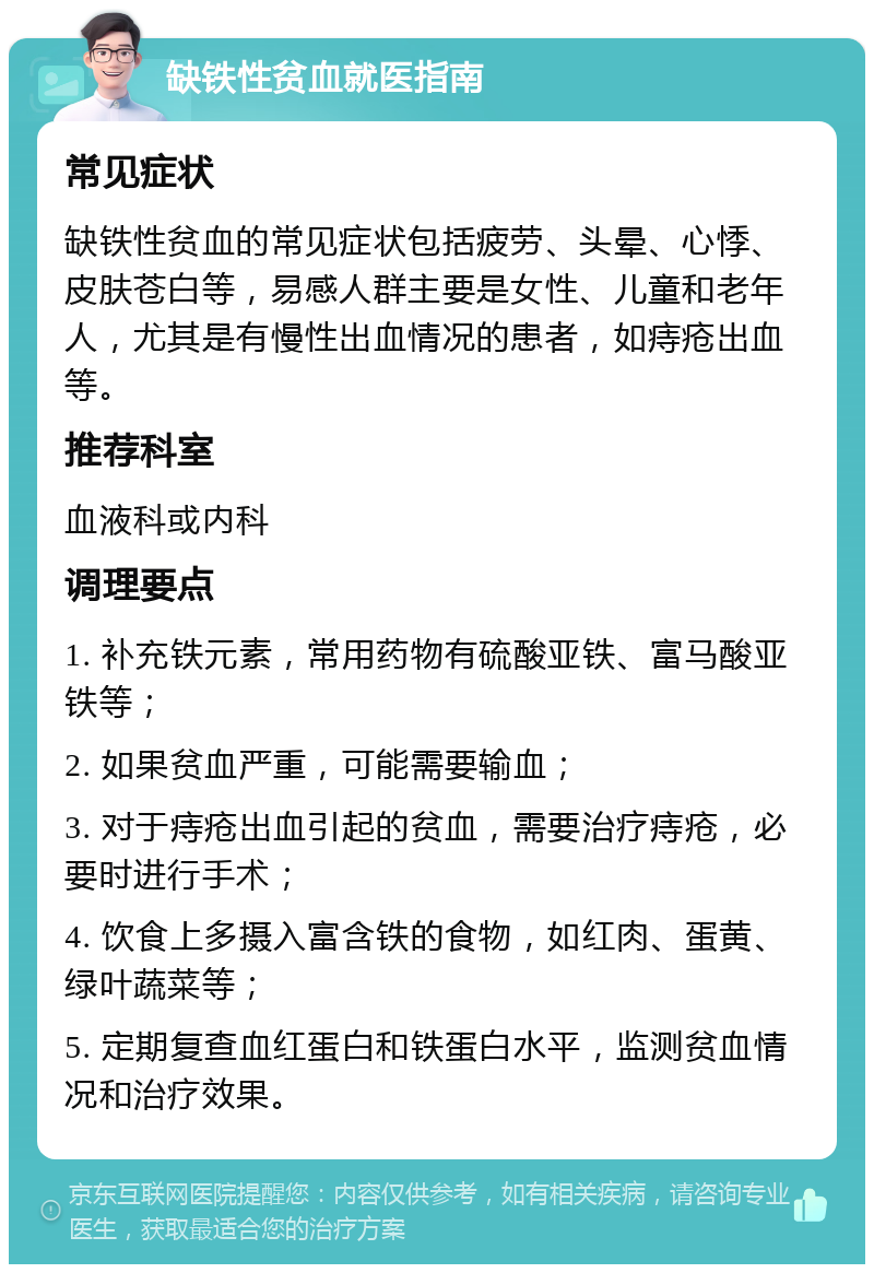 缺铁性贫血就医指南 常见症状 缺铁性贫血的常见症状包括疲劳、头晕、心悸、皮肤苍白等，易感人群主要是女性、儿童和老年人，尤其是有慢性出血情况的患者，如痔疮出血等。 推荐科室 血液科或内科 调理要点 1. 补充铁元素，常用药物有硫酸亚铁、富马酸亚铁等； 2. 如果贫血严重，可能需要输血； 3. 对于痔疮出血引起的贫血，需要治疗痔疮，必要时进行手术； 4. 饮食上多摄入富含铁的食物，如红肉、蛋黄、绿叶蔬菜等； 5. 定期复查血红蛋白和铁蛋白水平，监测贫血情况和治疗效果。