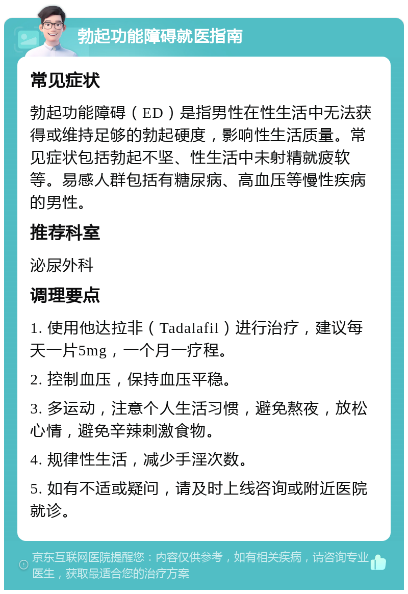 勃起功能障碍就医指南 常见症状 勃起功能障碍（ED）是指男性在性生活中无法获得或维持足够的勃起硬度，影响性生活质量。常见症状包括勃起不坚、性生活中未射精就疲软等。易感人群包括有糖尿病、高血压等慢性疾病的男性。 推荐科室 泌尿外科 调理要点 1. 使用他达拉非（Tadalafil）进行治疗，建议每天一片5mg，一个月一疗程。 2. 控制血压，保持血压平稳。 3. 多运动，注意个人生活习惯，避免熬夜，放松心情，避免辛辣刺激食物。 4. 规律性生活，减少手淫次数。 5. 如有不适或疑问，请及时上线咨询或附近医院就诊。