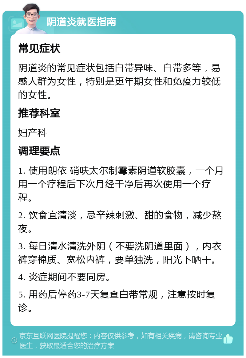 阴道炎就医指南 常见症状 阴道炎的常见症状包括白带异味、白带多等，易感人群为女性，特别是更年期女性和免疫力较低的女性。 推荐科室 妇产科 调理要点 1. 使用朗依 硝呋太尔制霉素阴道软胶囊，一个月用一个疗程后下次月经干净后再次使用一个疗程。 2. 饮食宜清淡，忌辛辣刺激、甜的食物，减少熬夜。 3. 每日清水清洗外阴（不要洗阴道里面），内衣裤穿棉质、宽松内裤，要单独洗，阳光下晒干。 4. 炎症期间不要同房。 5. 用药后停药3-7天复查白带常规，注意按时复诊。