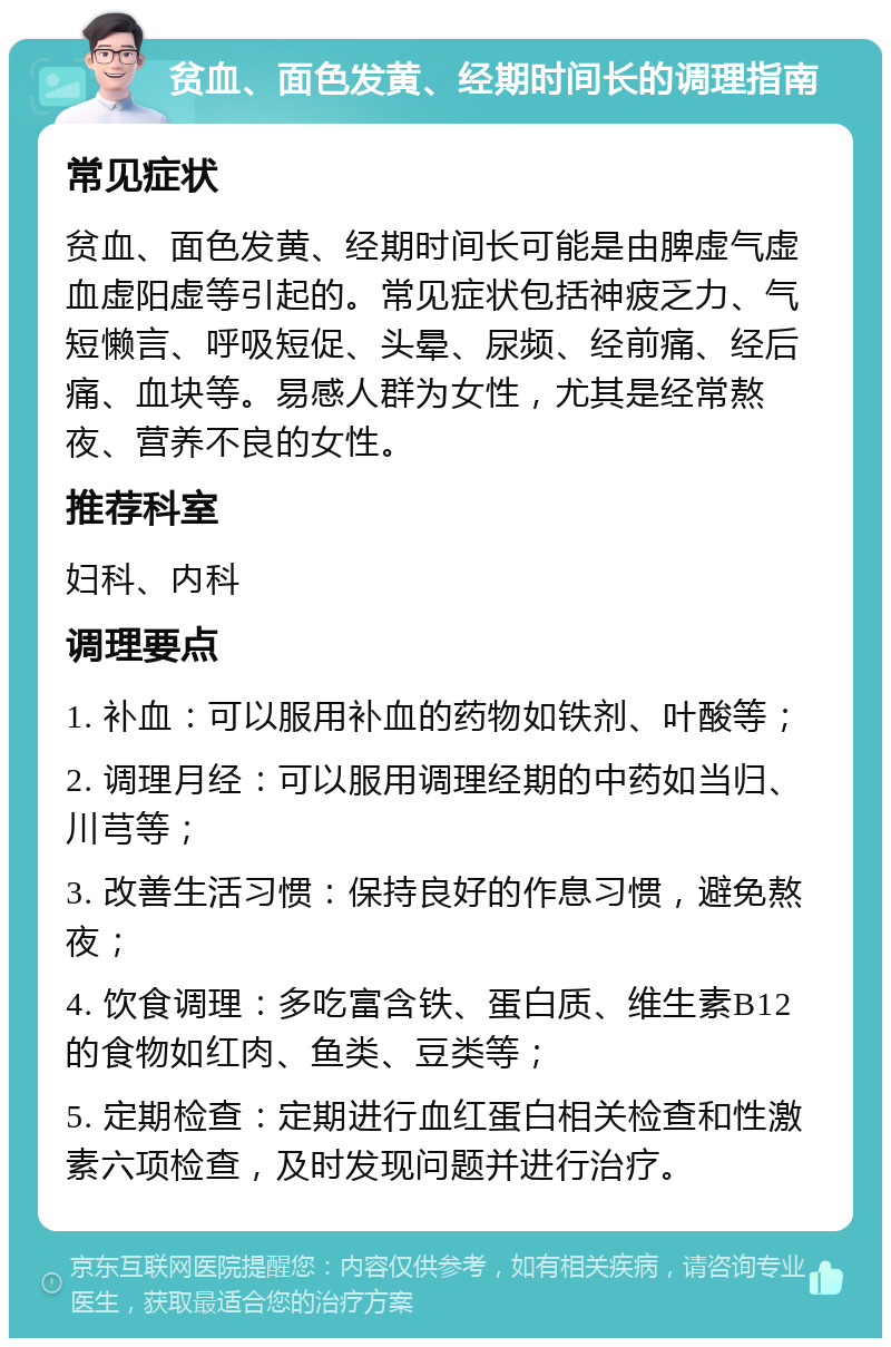 贫血、面色发黄、经期时间长的调理指南 常见症状 贫血、面色发黄、经期时间长可能是由脾虚气虚血虚阳虚等引起的。常见症状包括神疲乏力、气短懒言、呼吸短促、头晕、尿频、经前痛、经后痛、血块等。易感人群为女性，尤其是经常熬夜、营养不良的女性。 推荐科室 妇科、内科 调理要点 1. 补血：可以服用补血的药物如铁剂、叶酸等； 2. 调理月经：可以服用调理经期的中药如当归、川芎等； 3. 改善生活习惯：保持良好的作息习惯，避免熬夜； 4. 饮食调理：多吃富含铁、蛋白质、维生素B12的食物如红肉、鱼类、豆类等； 5. 定期检查：定期进行血红蛋白相关检查和性激素六项检查，及时发现问题并进行治疗。