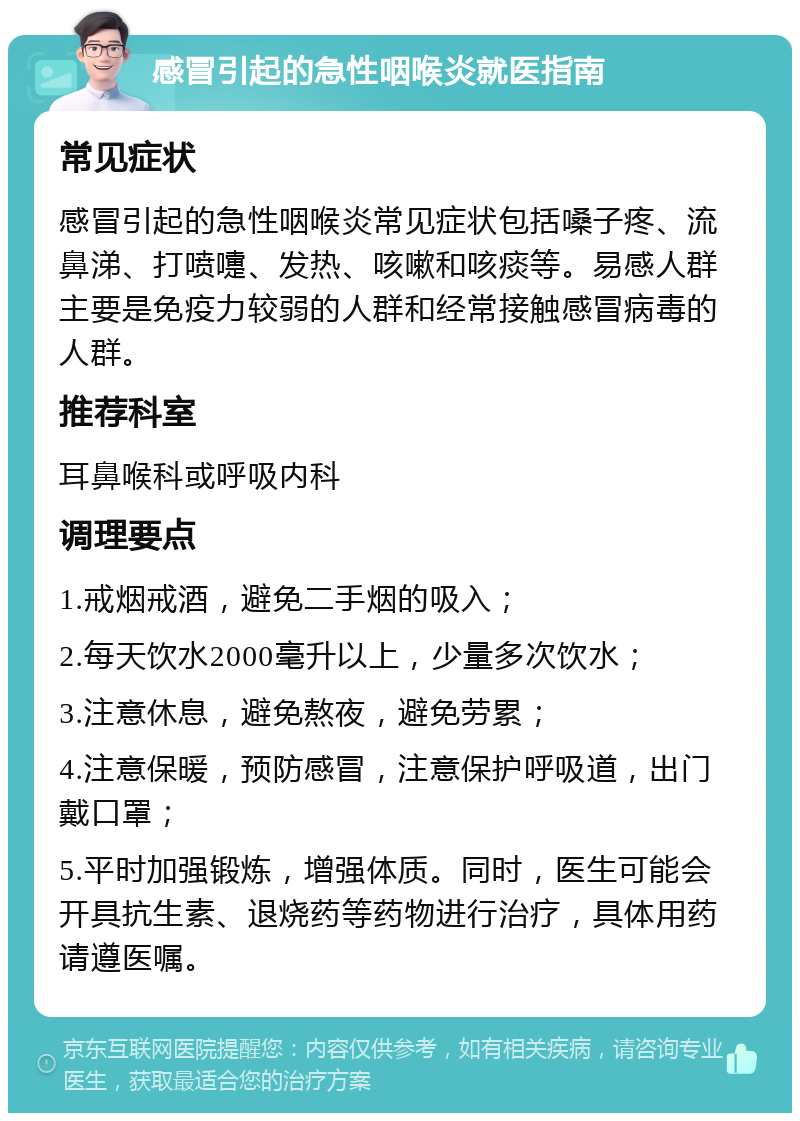 感冒引起的急性咽喉炎就医指南 常见症状 感冒引起的急性咽喉炎常见症状包括嗓子疼、流鼻涕、打喷嚏、发热、咳嗽和咳痰等。易感人群主要是免疫力较弱的人群和经常接触感冒病毒的人群。 推荐科室 耳鼻喉科或呼吸内科 调理要点 1.戒烟戒酒，避免二手烟的吸入； 2.每天饮水2000毫升以上，少量多次饮水； 3.注意休息，避免熬夜，避免劳累； 4.注意保暖，预防感冒，注意保护呼吸道，出门戴口罩； 5.平时加强锻炼，增强体质。同时，医生可能会开具抗生素、退烧药等药物进行治疗，具体用药请遵医嘱。