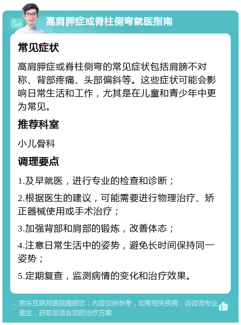 高肩胛症或脊柱侧弯就医指南 常见症状 高肩胛症或脊柱侧弯的常见症状包括肩膀不对称、背部疼痛、头部偏斜等。这些症状可能会影响日常生活和工作，尤其是在儿童和青少年中更为常见。 推荐科室 小儿骨科 调理要点 1.及早就医，进行专业的检查和诊断； 2.根据医生的建议，可能需要进行物理治疗、矫正器械使用或手术治疗； 3.加强背部和肩部的锻炼，改善体态； 4.注意日常生活中的姿势，避免长时间保持同一姿势； 5.定期复查，监测病情的变化和治疗效果。