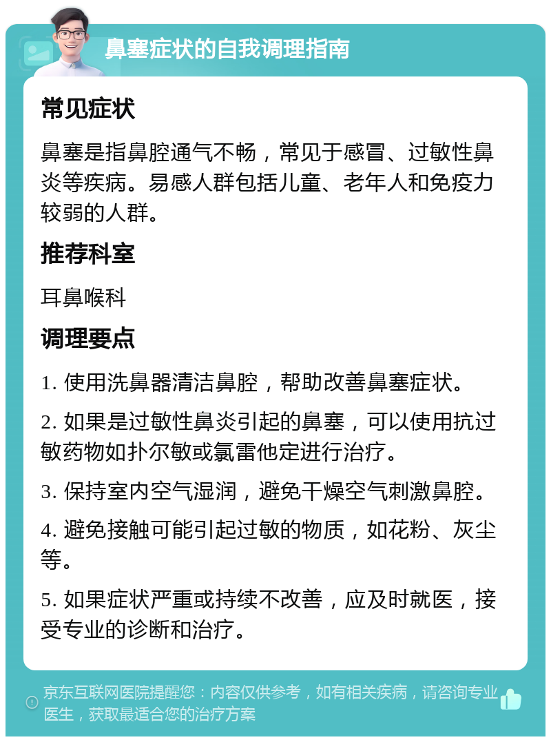 鼻塞症状的自我调理指南 常见症状 鼻塞是指鼻腔通气不畅，常见于感冒、过敏性鼻炎等疾病。易感人群包括儿童、老年人和免疫力较弱的人群。 推荐科室 耳鼻喉科 调理要点 1. 使用洗鼻器清洁鼻腔，帮助改善鼻塞症状。 2. 如果是过敏性鼻炎引起的鼻塞，可以使用抗过敏药物如扑尔敏或氯雷他定进行治疗。 3. 保持室内空气湿润，避免干燥空气刺激鼻腔。 4. 避免接触可能引起过敏的物质，如花粉、灰尘等。 5. 如果症状严重或持续不改善，应及时就医，接受专业的诊断和治疗。