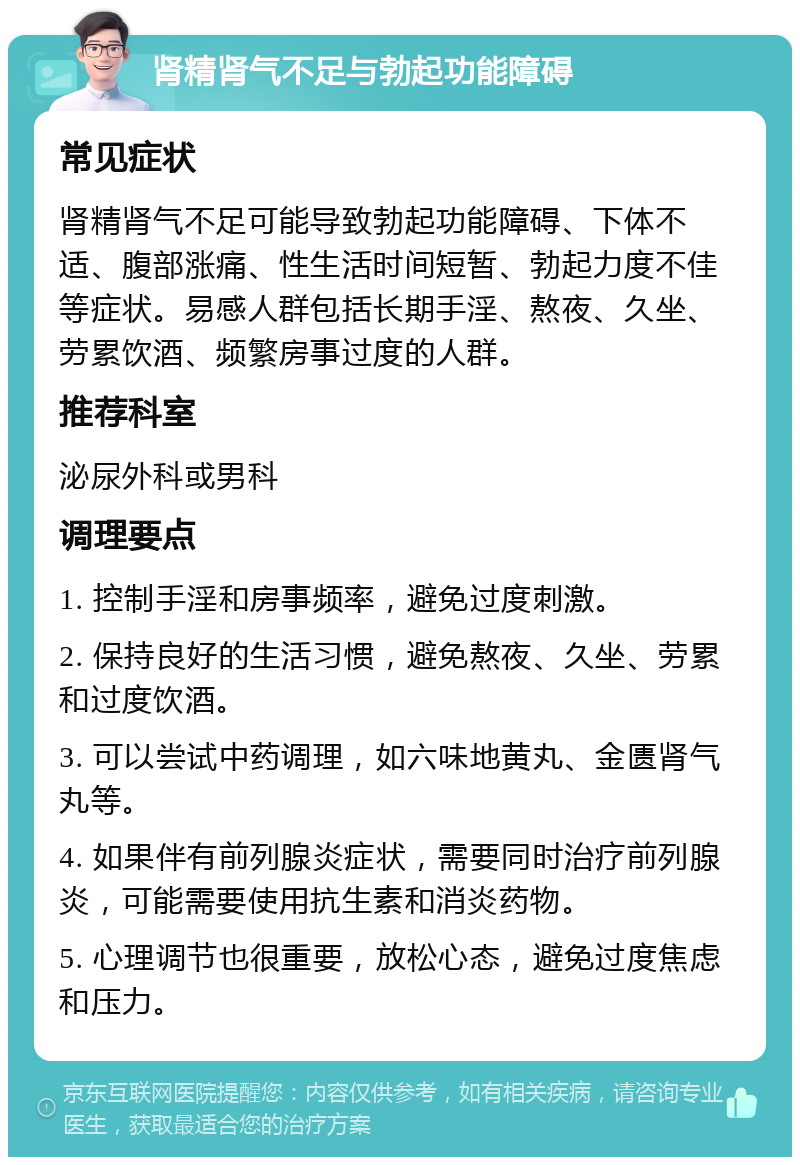 肾精肾气不足与勃起功能障碍 常见症状 肾精肾气不足可能导致勃起功能障碍、下体不适、腹部涨痛、性生活时间短暂、勃起力度不佳等症状。易感人群包括长期手淫、熬夜、久坐、劳累饮酒、频繁房事过度的人群。 推荐科室 泌尿外科或男科 调理要点 1. 控制手淫和房事频率，避免过度刺激。 2. 保持良好的生活习惯，避免熬夜、久坐、劳累和过度饮酒。 3. 可以尝试中药调理，如六味地黄丸、金匮肾气丸等。 4. 如果伴有前列腺炎症状，需要同时治疗前列腺炎，可能需要使用抗生素和消炎药物。 5. 心理调节也很重要，放松心态，避免过度焦虑和压力。