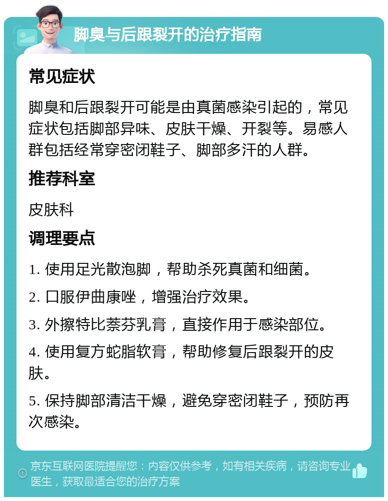 脚臭与后跟裂开的治疗指南 常见症状 脚臭和后跟裂开可能是由真菌感染引起的，常见症状包括脚部异味、皮肤干燥、开裂等。易感人群包括经常穿密闭鞋子、脚部多汗的人群。 推荐科室 皮肤科 调理要点 1. 使用足光散泡脚，帮助杀死真菌和细菌。 2. 口服伊曲康唑，增强治疗效果。 3. 外擦特比萘芬乳膏，直接作用于感染部位。 4. 使用复方蛇脂软膏，帮助修复后跟裂开的皮肤。 5. 保持脚部清洁干燥，避免穿密闭鞋子，预防再次感染。