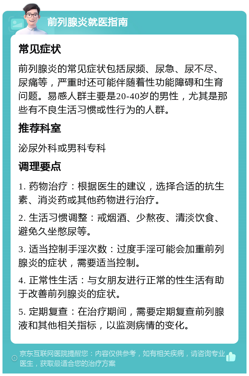 前列腺炎就医指南 常见症状 前列腺炎的常见症状包括尿频、尿急、尿不尽、尿痛等，严重时还可能伴随着性功能障碍和生育问题。易感人群主要是20-40岁的男性，尤其是那些有不良生活习惯或性行为的人群。 推荐科室 泌尿外科或男科专科 调理要点 1. 药物治疗：根据医生的建议，选择合适的抗生素、消炎药或其他药物进行治疗。 2. 生活习惯调整：戒烟酒、少熬夜、清淡饮食、避免久坐憋尿等。 3. 适当控制手淫次数：过度手淫可能会加重前列腺炎的症状，需要适当控制。 4. 正常性生活：与女朋友进行正常的性生活有助于改善前列腺炎的症状。 5. 定期复查：在治疗期间，需要定期复查前列腺液和其他相关指标，以监测病情的变化。