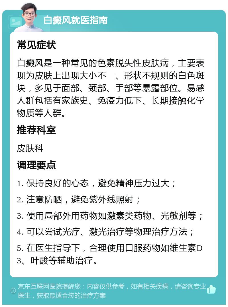 白癜风就医指南 常见症状 白癜风是一种常见的色素脱失性皮肤病，主要表现为皮肤上出现大小不一、形状不规则的白色斑块，多见于面部、颈部、手部等暴露部位。易感人群包括有家族史、免疫力低下、长期接触化学物质等人群。 推荐科室 皮肤科 调理要点 1. 保持良好的心态，避免精神压力过大； 2. 注意防晒，避免紫外线照射； 3. 使用局部外用药物如激素类药物、光敏剂等； 4. 可以尝试光疗、激光治疗等物理治疗方法； 5. 在医生指导下，合理使用口服药物如维生素D3、叶酸等辅助治疗。