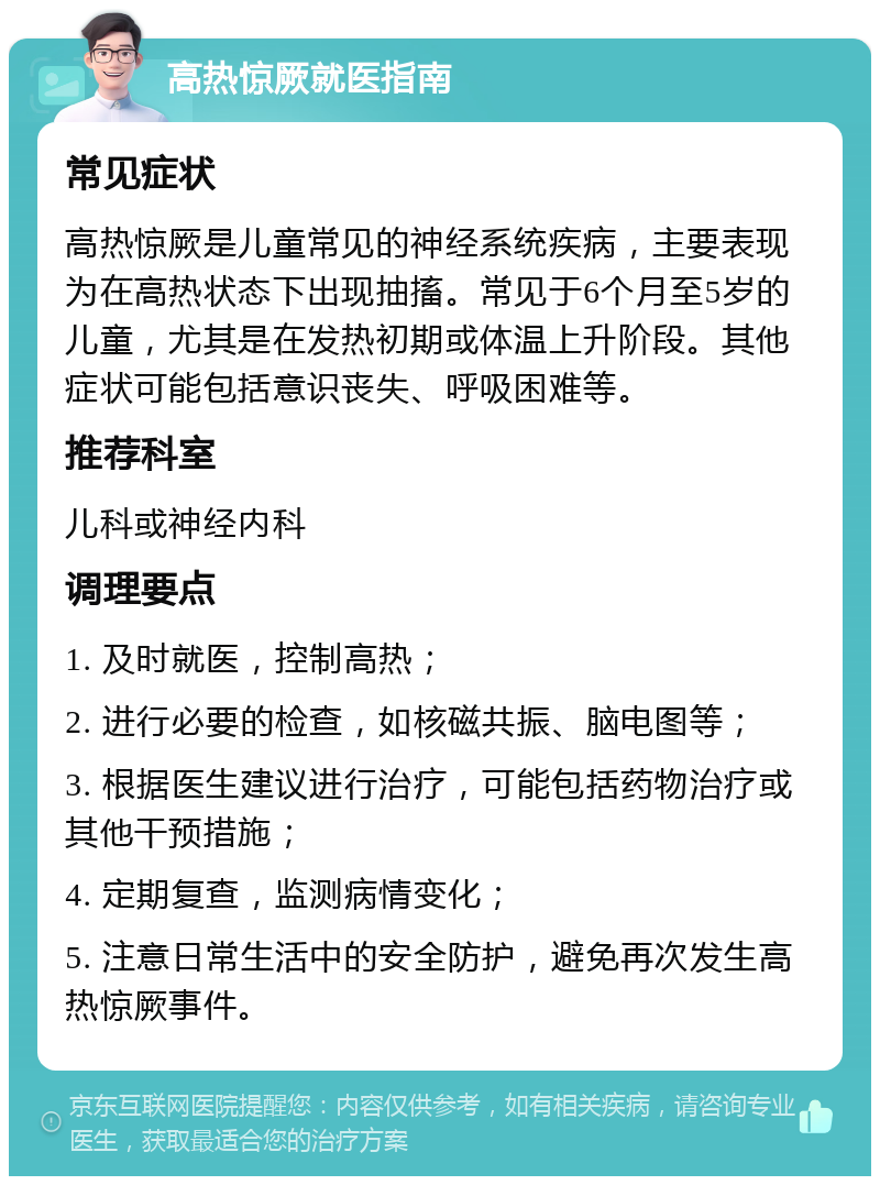 高热惊厥就医指南 常见症状 高热惊厥是儿童常见的神经系统疾病，主要表现为在高热状态下出现抽搐。常见于6个月至5岁的儿童，尤其是在发热初期或体温上升阶段。其他症状可能包括意识丧失、呼吸困难等。 推荐科室 儿科或神经内科 调理要点 1. 及时就医，控制高热； 2. 进行必要的检查，如核磁共振、脑电图等； 3. 根据医生建议进行治疗，可能包括药物治疗或其他干预措施； 4. 定期复查，监测病情变化； 5. 注意日常生活中的安全防护，避免再次发生高热惊厥事件。