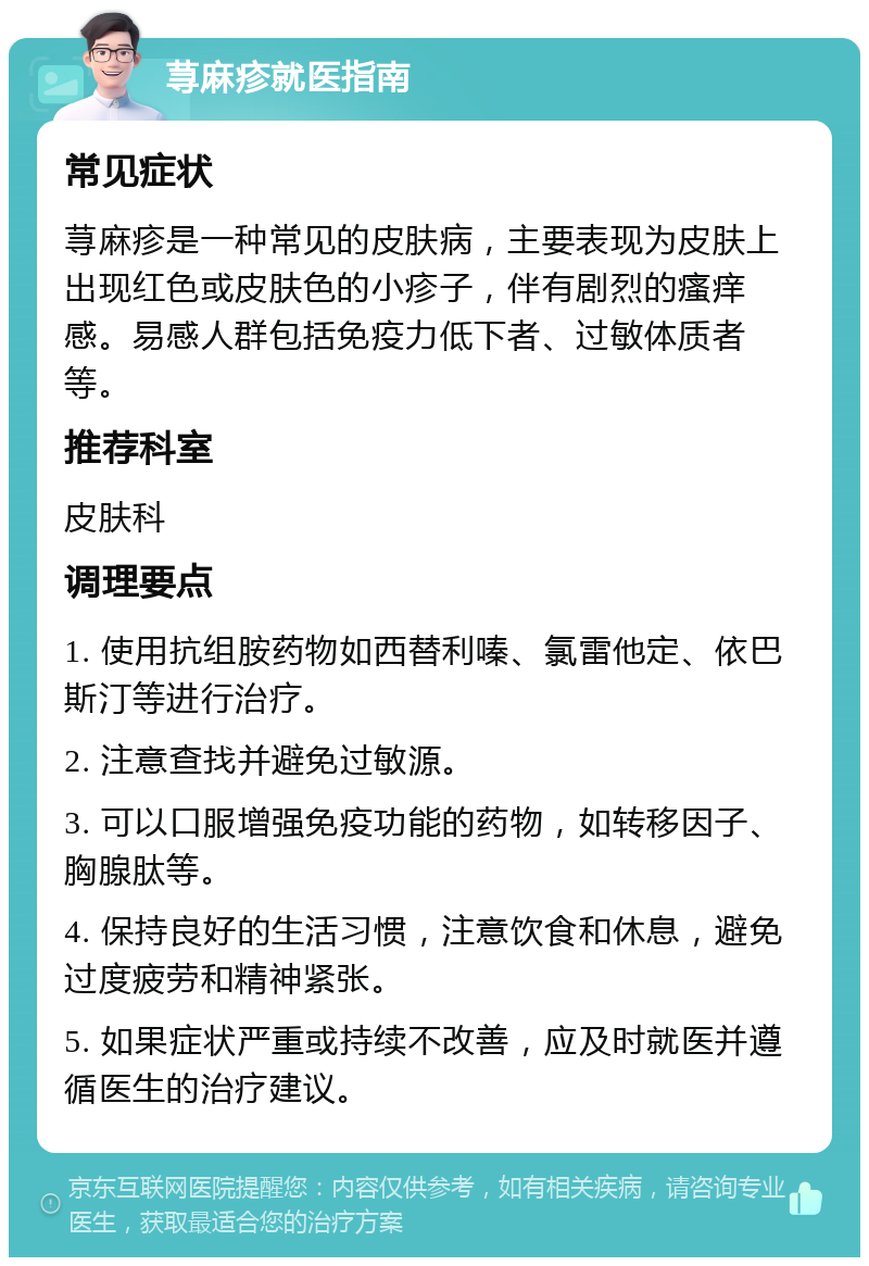 荨麻疹就医指南 常见症状 荨麻疹是一种常见的皮肤病，主要表现为皮肤上出现红色或皮肤色的小疹子，伴有剧烈的瘙痒感。易感人群包括免疫力低下者、过敏体质者等。 推荐科室 皮肤科 调理要点 1. 使用抗组胺药物如西替利嗪、氯雷他定、依巴斯汀等进行治疗。 2. 注意查找并避免过敏源。 3. 可以口服增强免疫功能的药物，如转移因子、胸腺肽等。 4. 保持良好的生活习惯，注意饮食和休息，避免过度疲劳和精神紧张。 5. 如果症状严重或持续不改善，应及时就医并遵循医生的治疗建议。