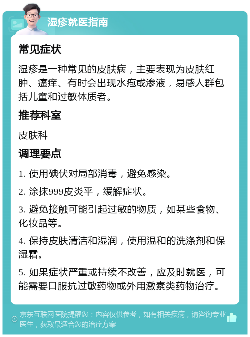 湿疹就医指南 常见症状 湿疹是一种常见的皮肤病，主要表现为皮肤红肿、瘙痒、有时会出现水疱或渗液，易感人群包括儿童和过敏体质者。 推荐科室 皮肤科 调理要点 1. 使用碘伏对局部消毒，避免感染。 2. 涂抹999皮炎平，缓解症状。 3. 避免接触可能引起过敏的物质，如某些食物、化妆品等。 4. 保持皮肤清洁和湿润，使用温和的洗涤剂和保湿霜。 5. 如果症状严重或持续不改善，应及时就医，可能需要口服抗过敏药物或外用激素类药物治疗。