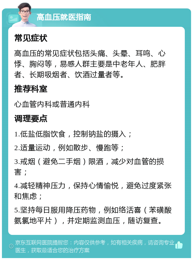 高血压就医指南 常见症状 高血压的常见症状包括头痛、头晕、耳鸣、心悸、胸闷等，易感人群主要是中老年人、肥胖者、长期吸烟者、饮酒过量者等。 推荐科室 心血管内科或普通内科 调理要点 1.低盐低脂饮食，控制钠盐的摄入； 2.适量运动，例如散步、慢跑等； 3.戒烟（避免二手烟）限酒，减少对血管的损害； 4.减轻精神压力，保持心情愉悦，避免过度紧张和焦虑； 5.坚持每日服用降压药物，例如络活喜（苯磺酸氨氯地平片），并定期监测血压，随访复查。